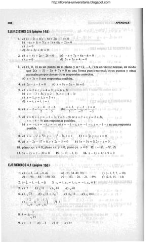 398 APENDICE
EJERCICIOS 3.5 (página 148)
1. a) (x - 2) + 4( y - 6) + 2(z - 1) = O
b) -(x+ l) +7(y+ l) +6(z-2)=0
e) 2 = O
d) 2x + 3y + 4z = O
2. a) x + 4Y + 2z - 28 = O
e) z = O
b) - x + 7Y + 6z - .6 = O
d) 2x + 3y + 42 = O
3. a) (5, O, O) es un punto en el plano y n = (2, - 3, 7) es un vector normal, de modo
que 2(x - 5) - 3y + 7z = O es una forma punto-normal; otros puntos y otras
normales proporcionan otras respuestas correctas.
h) x + 32 = O son respuestas posibles.
4. a) 2y - 2 - 1 = O b) x +9y- 5z- 16= 0
5. a) 1: = 2 + t, Y = 4 + 2e, z = 6 + 5t
b) x= -3+5t,y=2-7t,2= - 4-3t
e) x=l,y= I,2=5+t
d) x = t, Y = t, 2 = I
v- 4 z- 6
6. a) x-2= -'- = - -
2 5
x+3 y-2 z+4
(b) - = - = -
5 -7 - 3
7. a) x = 6 + 1, Y = -1 + 3t, z = 5 - 91 or x = 7 + t, Y = 2 + 3t,
"' = - 4 - 9t son respuestas posibles.
b) x = - t, Y = - l, :: = - t or .X = - I - t, Y = - I - t, z = - 1 - t es una respuesta
posible.
8. a) x = - 4- + 4t, y = -l.;f - ~t, z = t b) x = it,y = l, 2 = O
9. a) x - 2y - 17 = O. y + 22 - 5 = O b) 3x - 5y= 0,2y-z= 0
10. plano xy: z =O; plano xz: y =O; plano yz: x =O 12. (- 2F, -~, 1f)
13. 5x - 2y + z - 30 = O 15. (- 17, - 1, 1) 16. x - 4y + 42 + 9 = O
EJERCICIOS 4.1 (página 156)
1. a) (-3. - 4, -8,4) b) (53, 34. 49. 20)
d) (- 99, -84, - 150,30) e) (- 63. - 28, - 21, - 69)
2. (-t. - 1, - t, -!) 3. el = l,e2 = l ,c}= - 1,c4 = I
5. a) 5 b) v' II e) v' T
4 d) y 48
6. a) v¡ ~73 b) i l4 + 3.J7 e) 4" 14 d) v' 1801
e ) ( _2 . O, ~_ . ~_) f) I
y6 y 6 .../6
3
8. k = ±Jl4
9. a) - I b) - I e) O d) 27
e)( - 1,2,7,- 10)
f) (2,6, 15, -14)
http://libreria-universitaria.blogspot.com
 