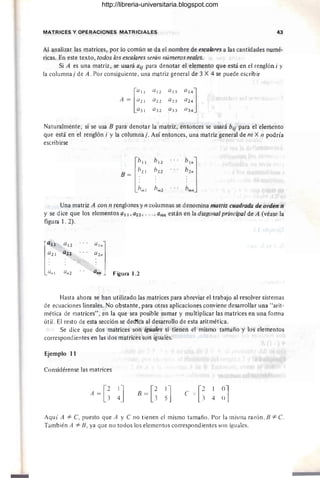 MATRICES Y OPERACIONES MATRICIALES 43
Al analizar las matrices, por lo común se da el nombre de escalares a las cantidades numé-
ricas. En este texto, todos los escalares serán números reales.
Si A es una matriz, se usará a¡¡ para denotar el elemento que está en el renglón i y
la columna j de A. Por consiguiente, una matriz general de 3 X 4 se puede escribir
QI2 QI3
Q22 Q23
Q32 Q33
Naturalmente, si se usa B para denotar la matriz, entonces se usará bi¡ para el elemento
que está en el renglón i y la columnaj. Así entonces, una matriz general de m X 11 podría
escribirse
lb"
b12
b21 b22
B= .
bm1 bm2
Una matriz A con 11 renglones y n columnas se denomina matriz cuadrada de orden n
y se dice que los elementos all , a22, ..., ann están en la diagonal principal de A (véase la
figura 1. 2).
[
Q12
"'"1
a22 a2n
QIl2 ano .J Figura 1.2
Hasta ahora se han utilizado las matrices para abreviar el trabajo al resolver sistemas
de ecuaciones lineales. No obstante , para otras aplicaciones conviene desarrollar una "arit-
mética de matrices", en la que sea posible sumar y multiplicar las matrices en una forma
útil. El resto de esta sección se ded'fc'a al desarrollo de esta aritmética.
Se dice que dos matrices son iguales si tienen el mismo tamaño y los elementos
correspondientes en las dos matrices son iguales.
Ejemplo 11
Considérense las matrices
A =
e B = [~ e = [~ 4
Aquí A =1= e, puesto que A 'y e no tienen el mismo tamaño. Por la misma razón, B =1= C.
También A =1= B, ya que no todos los elementos correspondientes son iguales.
http://libreria-universitaria.blogspot.com
 