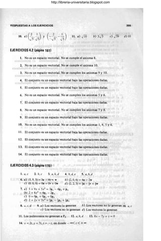 RESPUESTAS A LOS EJERCICIOS 399
10. a) (2..~~) y (_~=, __
1 )
J5 ~5 ,,)5.j5
ll. a) JlO b) 3.[3 e) .j59 d) 10
EJERCICIOS 4.2 (página 161)
1. No es un espacio vectorial. No se cumple el axioma 8.
2. No es un espacio vectorial. No se cumple el axioma 10.
3. No es un espacio vectorial. No se cumplen los axiomas 9 y 10.
4. El conjunto es un espacio vectorial bajo las operaciones dadas.
5. El conjunto es un espacio vectorial bajo las operaciones dadas.
6. No es un espacio vectorial. No se cumplen los axiomas 5 y 6.
7. El conjunto es un espacio vectorial baja las operaciones dadas.
8. No es un espacio vectorial. No se cumplen los axiomas 7 y 8.
9. El conjunto es un espacio vectorial bajo las operaciones dadas.
10. No es un espacio vectorial. No se cumplen los axiomas 1,4,5 Y 6.
11. El conjunto es un espacio vectorial baja las operaciones dadas.
12. El conjunto es un espacio vectorial bajo las operaciones dadas.
13. El conjunto es un espacio vectorial bajo las operaciones dadas.
14. El conjunto es un espacio vectorial bajo las operaciones dadas.
EJERCICIOS 4.3 (página 170)
1. a,e 2. b, e 3. a, b, d 4. b, d, e 5. a, b, d
-
6. a) (5,9,5) = 3u - 4v-t- w
e) (O. O
, O) = Ou + Ov + Ow
b) (2, O, 6) = 4u - 2w
d) (2,2,3) = t u - t v + tw
7. a) 5 + 9x + 5X2 = 3p¡ - 4P2 + P3
(b) 2 + 6X2 = 4p¡ - 2P3
e) 0= Op¡ + OP2 + OP3
d) 2 + 2x + 3X2 = t p¡ - t p2 + t p3
8. u. e, d 9. a) Los vectores lo generan b) Los vectores no lo generan 10. a, 'C
e) Los vectores no lo generan d) Los vectores lo generan
11. Los polinomios no generan a P2 12. a, b, d 13. 8x - 7y + z = O
14. x = 2t, y = 7t, z = - t, en donde - 00< t < +00
http://libreria-universitaria.blogspot.com
 