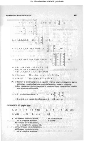 RESPUESTAS A LOS EJERCICIOS 401
b) GJ e) 1
4. a) (1, O, 1,2), (0, 1, 1, O), (O, 0, 0, 1)
5. a} ,1,0,5, 2, O), (O, 1,0, O, O), (0, 0, - 3, O, 1)
6. a) (1, 1, -4, -3),(0, 1, - 5, -2),(0, 0, 1, -~)
b) (1, - 1,2, O), (0, 1,0, O), (O, O, 1, -i)
e) (1, 1, 0, O), (O, 1, 1, 1), (O, 0, 1, 1), (O, 0, 0, 1)
b) 1
1
°
°
b
8. a) {VI ' V2 , v,,}
9. a) h, v2 }
b) v3 = 2v¡ - v2 , v5 = -VI + 3v2 + 2v"
b) v3 =2v¡+v2 ,v,,= -2v¡+v2
e) 3
°
-1
1 e) 3
°
°
10. a) Primero y tercer renglones, o segundo y tercer renglones; cualquier par de
columnas, excepto el par que consta de la primera y cuarta columnas.
b) Dos cualesquiera de los tres primeros renglones, junto con el último renglón;
tres columnas cualesquiera.
11. a) 3 b) el mínimo de m y n 12. a) b-[lJ-1 3J
- 4 L-6
b) b no está en el espacio de colum nas de A c)b=c¡ - cz
EJERCICIOS 4.7 (página'201)
1. a) - 12 b)O e)O d)120
3. a) 16 b) 56 4. a)-6
6. a) No es un producto interior,
no se cumple el axioma 4.
b) No es un producto interior,
no se cumplen los axiomas 2,3.
e) <u, v> es un producto interior.
d) No es un producto interior,
no se cumple el axioma 4.
2. a) - 5 b) O
b) O
7. No. No se cumple
el axiona 4.
e) 3 d) 52
http://libreria-universitaria.blogspot.com
 
