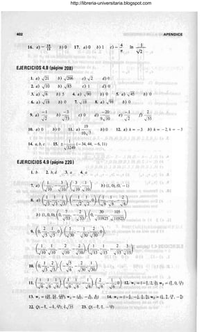 402
)
28
16. a - 15 b) O 17 . ajO b)1 4
e) - -
1T
In _1_
",/2
APENDICE
EJERCICIOS 4.8 (página 208)
1. a) J2i b) J206 e) .Ji d) O
2. a) jiO b) .j85 e) 1 d) O
3. a) j6 b) 5 4. a) /96 b) O 5. a) ,,'45 b) O
6. a) Ji8 b) O 7. Ji8 8. a) J98 b) O
-1 -3 -20 -1 2
9. a) J2 b) - e) O d) - e) - f) -
j73 9jiO .Ji J55
10. a) O b) O 11. a) 19_
10-./7
b) O 12. a) k = - 3 b) k = -2, k = -3
1
1 4~ a, b, e 15. ±J3249 (- 34, 44, - 6, 11)
3249
EJERCICIOS 4.9 (página 220)
1. b 2. b, d 3. a 4. a
7. a) (~, - ~), (Jw,Jw) b) (1 , O), (O, -1 )
8. a) (~, ~3' ~),(- ~, ~, O),(~, ~, -~)
(
7 2 ) ( 30 105)
b) (1,0,0), O, ro' - ro ' O, ~, --
v53 v 53 '>1 1192511925
( 2 1 )(5 1 2 )
9. 0, )S' }S' °, J36' - J36' J36' °,
12. W¡ = (-t 2, ~), W2 = (t 0, ~-)
13. W¡ = (it n, ¡N), W2 = (iz, - -12, -A) 14. w¡ = (-i, -±, i, t),W2 = (±, t ll-, - t)
22. Q( - ~. -t -<;); tJ3s 23. Q( -t~. - lf)
http://libreria-universitaria.blogspot.com
 