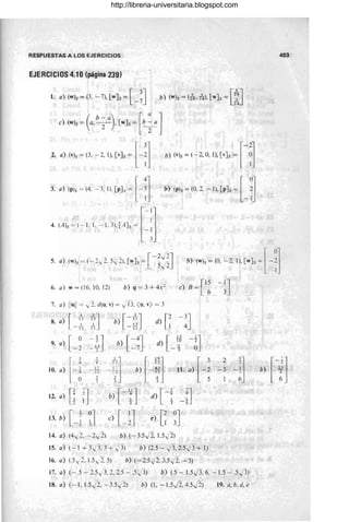 RESPUESTAS A LOS EJERCICIOS
EJERCICIOS 4.10 (página 239)
1. a) (w)s = (3, -7), [wJs = [_ ~J b) (w)s = (ls, 1
3
4), [wJs = [~J
2. ,) (,1, ~(3. - 2. 1). e,],~ [-~l b) ¡,¡, ~(- 2. 0, 1), [,], ~ [-~l
3. ,) (p), - (4. - 3. 1). [p], ~ [ - il » (pI, ~(0.2. - 1), [p], ~ [ _ ~l
4. (Ah+llL3)[A],~ l~J
- - [-2
.j2J
5. a) (w)s= (-2 y 2.S y 2). [wJs= s.j2 b) (w), ~(O, -2, 1), [w], ~[ -:1
6. a) w = (l6. 10, 12) b) q = 3 + 4X 2 e) B = ,1S -lJ
L 6 3
7. a) Ilu
ll = y 2.d(u. v) = ,jI}, (u
,v) = 3
8. a) r' ~J
L-TI 1 1
b) [ =~J d) r~ -!J
9. a) [ °
- 2 =~J b) [=~J d) [ ~ -1
J
- 5 °
403
1-1] b+~l 11 ,+¡
[
3
;¡:
10. a) --~
2 2.] [_
2
]
- 3 -i b) .~.
12. a) [¡ :j b) [ -;J d) [ - f -fJ
13. b) [_! ~j e) [_~j e) e~J
14. a) (4v'2, - 2v'2) b) (- 3.s.j2, 1.5.j2)
15. a) ( - 1 + 3";3, 3 + v'3) b) (2.S - )3, 2.S)3 + 1)
16. a) (.S v2. 1.5,2. 5) b) (- 2.5 ft., 3.5 ft., -3)
17. a) (-.5 - 2.S ..,;3, 2, 2.S - .S;)3) b) (.S - l.S.J3, 6, -1.5 - .s)3)
18. a) (- 1, 1.S v'2, - 3.S.j2) b) (1, -1.S.j2, 4.S J2) 19. a,b, d, e
http://libreria-universitaria.blogspot.com
 