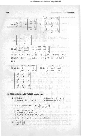 404 APENDICE
1-~2 O
l1 1 l )
" -
20. a} [~ ~]
,,2 )
2
, -
b) _ ,
d}
"-
6 ,,6 ,6
"I}
,,3 ..,; 3 ,3
,)II
1
ij
- 1
6
1 ,
6 -6
s l
-6 ¡;
sene] [ ca, O
sene
:l
2í. a)
[ cos e b) - se~o cos o
-sene cos e o
23. a) (-2, - 1) b) (-t - 6f) e) ( --Y-,~) (d) (O, O) 25. a, e
27. a) (lf-, -t -7) b) (2, 1,6) e) (--~ , l/ , -3) d) (O, O, O)
29. b
/' [ca,O O
-"~lIl b) A ~ [~
O
O 1
31. a) A = O 1 'cos (1 senO
sen e O cos o -sene cos ()
-/2 -/6 ..,;2
- -
4 4 2
J3 1
32. - O
2 2
.Ji -/6 Ji
-
4 4 2
EJERCICIOS SUPLEMENTARIOS (página 244)
L a) Tódo R 3
e) Recta: x = 2t, y =t, Z = O
2. a) (O, a, a, O) con a =1= O
7. ~) a(4, 1, 1) + b(O, - 1,2)
b) (a + e)(3, -1,2) + b(l, 4,1)
e) a(2, 3, O) + b( - 1, O, 4) + c(4, -1, 1)
b) Plano: 2x - 3y + Z = O
d) El origen: (O, O, O)
8. a) y <:= (-1 + r)y¡ + (1 - r)Y2 + rY3; r arbitrario
http://libreria-universitaria.blogspot.com
 