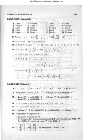 RESPUESTAS A LOS EJERCICIOS
EJERCICIOS 5.1 (página 254)
I. Lineal 2. No lineal
S. No lineal 6. Lineal
9. Lineal 10. Lineal
13. Lineal 14. No lineal
17. Lineal 18. Lineal
3.
7.
1I.
15.
19.
Lineal
Lineal
No lineal
Lineal
pneal
4. Lineal
8. No lineal
12. Lineal
16. No lineal
;20. No lineal
405
21 . F(x, y) = (-x. y) 23. a) [: [ 42J
b) -55
e) [x+ 3y + 4ZJ
x - 7=
24. a) (2, O. - [) b) T(:, y, z) = (x, O. :)
25. a) Tt3 . 8, 4) = (-2, 3, - 1) b) T(:. r. :) = t (2x - r - :::. - x + 2r - :::. - x - y + 2z)
26. a) T( - 1. 2) = ( - 3_ . ~): T(x. r) = (~~ - ~_. :_ +~)
 ,¡ 2 y 2; . ,2 v 2 'v 2 v 2
b) T( - 1, 2) = (1. - 2): T(:. r ) = (- :. - y)
(
, 3 1 1 ,3)
T(:. r) = - : - - r. - : + - r
. :? 2 ' 2 2 '
(
[ - , j )
d) T(- 1.2)= - 2" + ",3. 2- + 1 : /
/
(1 'v 3 y3 1)
T(:. r) = - x + - r. - - x + - r
. 2 :2 ' 2 2 '
EJERCICIOS 5.
.2 (página 2.
62)
1. a. e 2. l/ 3. l/. h. e .4. a 5. b .6. a 7. ker(T) =;o {O}; R(T) = V
8. Rango (T) = l, nulidad (T) = 1
~-----
10. a) Rango (T) = n, nulidad (T) = °
e) Rango (T) = 11, nulidad (T) = °
9. Rango (T) = 3, nulidad (n = O
b) Rango (T)= 0, nulidad (1')= 11
11. T(:. .". :::) = (30: - 101' - 3:::. - 9, + 3r + .::). T(I, 1, 1) = (17, - 5)
12. T(:? - 2: + 3:2) = 8 + 8x - 7>;2
13. a) Nulidad(T)=2 b) Nulidad (T)=4 e) Nulidad(T)=3 d) Nulidad(T)= 1
14. Nulidad (T) = 0, rango (T) = 6
a) Dimensión = nulidad (T) = 3
b) No. Para que Ax = b sea consistente para todo b en R 5, se deb.e tener R(T) .
= R 5
•
Pero R(T) =1= R S
puesto que rango (T) + dim R.(T) = 4.
c) Rango (T)= 2, nulidad (T)= 1
http://libreria-universitaria.blogspot.com
 