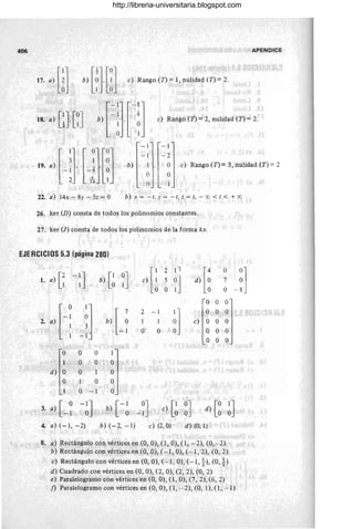 406 APENDIC.E
17. ,) mb) [Hmc) Rmgo en" l. nuliMd en" 2
18. a) [~l [~J
bf]Pj e) Rango (n =2, nulidad (n =2.
19 'lJl-JjVJ b) e) Rango (n = 3, nulidad (n =2
-1
-1
22. a) 14x - 8y - 5z = O b) x = - 1, Y = - 1, z = t, - 'X) < t < +'X)
26. ker (D) consta de todos los polinomios constantes.
27. ker (l) consta de todos los polinomios de la forma kx.
EJERCICIOS 5.3 (página 280)
.1. a) 1
2-IJ
Ll 1
o
1
d) O
O
O
O
O
O
O
1
O
b) [~ ~J
b) [ ~
-1
1
O
O
O
O - 1 °
2 - 1
1 1
O O ~l
O O O
O O O
e) O O O
O O O
O O O
3. a) [ _ ~ - ~J b)[-~_~J e) [~ ~J [OolJ
d) O
4. a) (-1, -2) b)(-2, -I) e) (2, O) d) (0,1)
8. a) Rectángulo con vértices en (O, O), (1, O), (1, -2), (0,- 2)
b) Rectángulo con vértices en (O, O), (- 1, O), (-1, 2), (O, 2)
e) Rectángulo con vértices en (O, O), (- 1, O), (- 1, t), (O, t)
d) Cuadrado con vértices en (O, O), (2, O), (2, 2), (0, 2)
e) ParalelograrilO con vértices en (0, O), (1, O), (7, 2), (6,2)
f) Paralelogramo con vértices en (O, O), (1, - 2), (0, 1), (1, - 1)
http://libreria-universitaria.blogspot.com
 