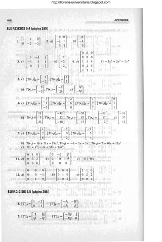 408 APENDICE
EJERCICIOS 5.4 (página 289)
[1 1 0J
1. O -2 -3 bJ [~:]
O O O
O O O
4. a) 1 1 4
025
1 3 1
5. a) [T(V¡)]B = [ -~J [T(V2)]B = [~J
b) T(v1) = [ -~J T(v2 ) = [ ~~J e) [-~J
6. 'J [T(,,)]. ~[ J[TI,,)]. ~[ - n[TI,,)]. ~[iJ[TI'.)], ~m
bJ Te,,¡{H TI',J{¡nT(',J~nnTi',) ~n] 'fm
7. ' : [Te,,¡]. ~m
[Te,,)]. ~[_H
[Te,,)]. ~ [-:]
b) T(v1) = 16 + 51x + 19x2, T(v2 ) = -6 - 5x + 5x2, ThJ = 7 + 40x + 15x2
e) T(1 + X2) = 22 + 56x + 14x2
11. ,) [l 1 0] [O ' il]
O 2 b) O -~ -~ e) -6 + 48x
O O O O O
12. 'J [~ O 0] [0 O
~] [' 1 0J
O -1
b) ~ 1 e) O 2 2
• O 1 O O O O 2
EJERCICIOS 5.5 (página 296)
[1-2J-
l. [T]B = O -1 [
3
-TI
[T]B' = _..1_
11
56J
-~
11
[
4 61J
2. [T]B= ~ _,~ - 10 2:
[
U2 9
J
[T]B' = -W z;-
http://libreria-universitaria.blogspot.com
 