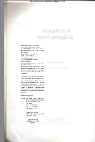 VERSiÓN A.UTORIZADA EN ESPAÑOL
DE LA OBRA PUBLICADA EN INGLt:S POR
JOHNW,LEY & SONS, INC., CON EL TITULO:
ELEMENTARY LINEAR ALGEBRA,
3RD. EDITION .
<Cl JOHN WIlEY & SONS, INc.
ISBN 0-471-05338-4
VERSiÓN EN ESPAAoL:
JOSÉ HERNÁNDEZ PÉREZ
CASTELLANOS
INGENIERO INDUSTRIAL DE LA ESCUelA MILI-
TAR DE INGENIEROS .
PROFESOR TITULAR DE MATEMÁTICAS y COOR-
DINADOR DE MATEMÁTICAS OE LA ESCUELA
SUPERIOR DE INGENIERIA MECÁNICA y EL~C­
TRICA OEL INSTITUTO POllT~CNICO NACIONAL
DE M~xICO
LA PRESENTACiÓN Y DISPOSICIÓN EN CONJUNTO DE
INTRODUCCiÓN AL ÁLGEBRA LINEAL
SON PROPIEDAD DEL EDITOR. NINGUNA PARTE DE
ESTA OBRA PUEDE SER REPRODUCIDA. O TRANSMI-
TIDA, MEDIANTE NINGÚN SISTEMA O M~TODO,
ELECTRÓNICO O MECÁNICO (INCLUYENDO El FOTO-
~DO. LA GRABACiÓN O CUALQUIER SISTEMA
DE RECUPERACiÓN Y ALMACENAMIENTO DE IN-
FORMACIÓN) , SIN CONSENTIMIENTO POR ESCRITO
Del EDITOR.
DERECHOS RESERVADOS:
<Cl1994, EDITORIAL LlMUSA, SA DE C.V.
GRUPO NORIEGA EDITORES
BALOERAS 95, MExICO, D.F.
C.P. 06040
TEL~FONO 521-21-05
FAx 512-29-03
CANIEM Nú.... 121
PRI...ERA EDICiÓ
N: 1986
1988,1989,1989, 1990,1991 ,
1992, 1993, 1994
HECHO EN M~xlco
ISBN 968-18-1660-9
(13209)
http://libreria-universitaria.blogspot.com
 