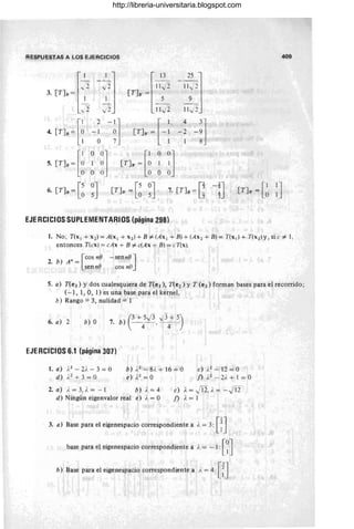 RESPUESTAS A LOS EJERCICIOS
l
- I - _.1 l
,, 2" ./'2
3. [T]B = ~ _1
y2 ,)2"J
4. (Y], ~[i -~ -~]
o 7
l
13
11,)2
[T]B = ~
11v' 2
(T], ~ [ -:
5. [TJB = [~()
~ ~;l [T]B' = [~) ~ °0
1 ]
O O O O
6. [TJB = [~ ~J [T] B' = [~ ~J 7. [T]u = [;
EJERCICIOS SUPLEMENTARIOS (página 298)
409
1. No; T(x¡ + x2 ) = A(x¡ + x2 ) + B"# (Ax¡ + B) + (A x 2 + B) = T(x¡) + T(x 2)y, si.c "# 1,
entonces T(cx ) = cAx + B"# c(Ax + B) = cT(x).
. n [cos n(] - sen n(] ]
2. b) A =
senn(] cos nO
5. a) T(e3) y dos cualesquiera de T(e¡ ), T(e2) y T (e3) forman bases para el recorrido;
(- 1, 1, O, 1) es una base para el kernel.
b) Rango = 3, nulidad = 1
6. a) 2 b) O )(3+ 5,)3 ,)3+ 5)
7. b 4 ' 4
EJERCICIQS 6.1 (página 307)
l.a) ;.2-2i.- 3 = 0
d) i.2
+ 3 = O
b) i.2
- 8i. + 16 = O
e) J.2 =0
c» ).2-12=0
f) A
2
- 2). + 1 = O
2. a) i. = 3, i. = - 1 b) i. = 4
d) Ningún eigenvalor real e) i. = O
c) }, = jl2, j. = -J12
f) }, = 1
3. a) Base para el eigenespacio correspondiente a i. = 3: [n
base para el eigenespacio correspondiente a ), = - 1: [~J
b) Base para el eigenespacio correspondiente a i, = 4: [:]
http://libreria-universitaria.blogspot.com
 