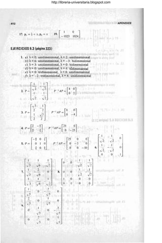 41 2
17. PI =t-+-x, pz=x [
1 o ~
19. - 1023 1024J
EJERel el os 6.3 (página 323)
1. a) A= o: unidimensional, A= 2: unidimensional
b) A=6: unidimensional, A=- 3: bidimensional
e) A= 3: unidimensional, A= O: bidimensional
d) A= o: unidimensional, A= 6: bidimensional
e) A=O: tridimensional, A=8: unidimensional
f) A= -2: tridimensional, A= 4: unidimensional
l~~ -~J
3. p= -
1 ..}3
2 2
p - I AP = [8 0J
O -4
4. p=[! -n [25
P- IAP= O
-2~J
r
~ O J
]
5. p=-~ 1 ;
_ ~ O ~
["
O
-5~J
p-1AP= ~ -3
O
I I
~J O O
R
J3 J6 ..}2 "';2 1-
2
O 8. O
7. ()
J2
-../3 J6 v2
O O ()
-
-
1 3 .,; Ó
, () O O
-y-
2
O O
..,¡ 5 v5
2
O O
9.
,15 v5
O O
2
v5 ...;5
2 I
O ()
.,;5 ...;5
APENDICE
/ 2 "'; 2
°1
6.
/ 2 -
~)j
...; 2
O O
http://libreria-universitaria.blogspot.com
 