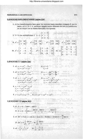 RESPUESTAS A LOS EJERCICIOS 413
EJERCICIOS SUPLEMENTARIOS (página 324)
1. b) La transformación hace girar los vectores hasta describir el ángulo e;por lo
tanto, si O < O < n, entonces ningún vector diferente de cero se transforma
en un vector con la misma dirección o la opuesta.
[~
1
:l
2. A= k con multiplicidad 3. 3. e) 2
O
2 r15
30J A3 = [75 150J A4 = [375 750J AS = [1875 3750J
9. A =
10 ' 50 ' 250 '
L 5 25 125 625 1250
IO.A'_[; 11 el [
O O
-:l
-3
:J A' - [ :
- 8
l~l O O
-8 - 15
-1
1 O
-15 10 lO - 24 15
O - 3
EJERCICIOS 7.1 (página 335)
1. a) Y¡ = clesx
- 2c2e- x
Y2 = cl e5x
+ c2e- x
2. a) YI = c¡e7x
- 3c2e- x
Y2 = 2c¡e7x
+ 2c2e- x
3. a) YI = -c2e2x
+ c3e3x
Y2 = c¡ex
+ 2c2e2x
- c3e3
•
Y3 = 2c2e2x
- c3e3x
4. YI = (cI + cz)e2x
+ C3et
Y2 = - C2eh + C3
e8x
Y3 = _ce2x
+ c3eBx
EJERCICIOS 7.2 (página 342)
1. a) (1 + n) - 2senx - sen2x
b) YI = O
Y2 = O
b) Y I = -4¡Oe7
.< + ~6e - x
Y2 = - 2¡Oe7x
- ~e - x
b) Y¡ = eZx _ 2e3x
Y2 = eX - 2eh
+ 2e3x
.Ji3 = - 2eh
+ 2e3x
b) (l+n)-2 senx+--+--+ "'+ - -
[
sen 2x sen 3x sen nXJ
2 3 n
4n
2. a) 1n2 + 4 cos x + cos 2x + ~ cos 3x - 4n senx - 2n sen2x - 3 sen 3x
b)
4 2 ~ cos Kx ~ ~enkx
3 n + 4 L. - - - 4n L. - -
k =  k
2
k = ¡ k
3. a)
1 1
- - -t---ex
2 e - 1
1 3 - e
b) - - - -
12 2e - 2
http://libreria-universitaria.blogspot.com
 