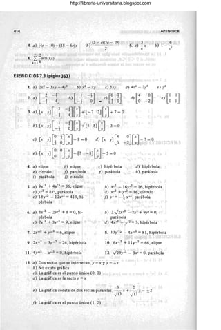 414 APENDICE
4. a) (4e - 10) + (18 - 6e)x
b) (3 - e)(7e - 19)
. 2
3
5. a) - x
n
6
b) 1- -
n2
<Xl 2
8. L - sen(kx)
k= 1 k
EJERCICIOS 7.3 (página 353)
1. a) 2X2 - 3xy +
4y2 b) x 2 -xy e) Sxy d) 4X2 - 2y2 e) y2
2. a) [ _~ -!J b) [ _~ -~J e) I-~ ~J
- Lz
d) [~ -~J
3. a) [x
y] [-~ -!J[:J+
[-7 2][:J+
7=0
b) [x
y] [-~ -~J [:J+
[S 8][:J-3=0
e) [x y] [~
e) [x y] [~
4. a) elipse
e) círculo
i) parábola
~J[:J -8 =0 d) [x y] [~
~J [:J+
[7 -8][:J-S=0
b) elipse
f) parábola
j) círculo
e) hipérbola
g) parábola
-~J[:]-7
=
°
d) hipérbola
h) parábola
e) [~
5. a) 9X'2 +4y'2 = 36, elipse
e) y,2 = 8x', parábola
b) X,2 - 16y,2 = 16, hipérbola
d) x,2 +y,2 = 16, círculo
e) 18y,2 - 12x,2 = 419, hi-
pérbola
6. a) 3x,2 - 2y,2 + 8 = 0, hi-
pérbola
e) 7x,2 + 3y,2 = 9, elipse
7. 2X,,2 +y,,2 =6, elipse
9. 2x,,2 - 3y,,2 = 24, hipérbola
11. 4y ,,2 - x,,2 =0, hipérbola
f) y' =- +X,2, parábola
b) 2v'2x,2 - 7x' + 9y' = 0,
parábola
d) 4x,2 - /2 =3, hipérbola
8. 13y"2 - 4x,,2 = 81, hipérbola
10. 6X,,2 + Ily,,2 = 66, elipse
12. v'29y ,2 - 3x' = 0, parábola
13. a) Dos rectas que se intersecan, y =x y y = -x
b) No existe gráfica
e) La gráfica es el punto único (0, O)
d) La gráfica es la recta y =x
3 2
e) La gráfica consta de dos rectas paralelas - x + --= y = + 2
JD J13 -
j) La gráfica es el punto único (1, 2)
~J
http://libreria-universitaria.blogspot.com
 