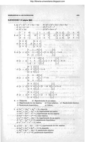 RESPUESTAS A LOS EJERCICIOS
EJERCICIOS 7.4 (página 360)
1. (a) X2 + 2y2 - Z2 + 4xy - 5yz
e) xy + xz + yz
e) 3Z2+3xz
b) 3X2 + 7z2 + 2xy - 3xz + 4yz
d) X2 + y2 _ Z2
J) 2z2 + 2xz + y2
4. a) Elipsoide. b) Hiperboloide de un manto.
415
e) Hiperboloide de dos mantos. d) Cono elíptico. e) Paraboloide elíptico.
j) Paraboloide hiperbólico. g) Esfera.
S. a) 9x,2 + 36y,2 + 4z,2 = 36, elipsoide
b) 6X ,2 + 3y,2 - 2Z,2 = 18, hiperboloide un manto
e) 3x,2 - 3y,2 - z ,2 = 3, hiperboloide de dos mantos
d) 4x,2 + 9y,2 - z,2 = O, cono elíptico
e) X,2 + 16y,2 - 16z' = 32, hiperboloide de un manto
J) 7x,2 - 3y,2 + Z, = O, paraboloide hiperbólico
g) X,2 + y,2 + z,2 = 25, esfera
6. a) 25x' - 3y' - 50z' - 150 = O, hiperboloide de dos mantos
b) 2X,2 + 2y,2 + 8z,2 - 5 =O, elipsoide
c) 9x,2 + 4)',2 - 36z = O, paraboloide elíptico
d) x,2 - y,2 + Z' = O, paraboloide hiperbólico
http://libreria-universitaria.blogspot.com
 