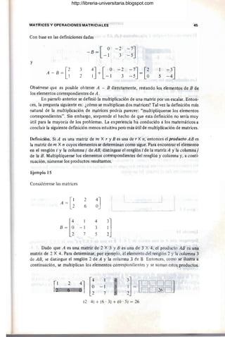 MATRICES Y OPERACIONES MATRICIALES 45
Con base en las definiciones dadas
- B = [ O -2-7J
-1 3 -5
Y
A - B = [~ 3
~J + [ -~ -2 -7J= [2 1
-3J
2 3 -5 O 5 -4
Obsérvese que es posible obtener A - B directamente, restandQ los elementos de B de
los elementos correspondientes de A.
En párrafo anterior se defmió la multiplicación de una matriz por un escalar. Enton-
ces, la pregunta siguiente es: ¿cómo se multiplican dos matrices? Tal vez la definición más
natural de la multiplicación de matrices podría parecer: "multiplíquense los elementos
correspondientes". Sin embargo, sorprende el hecho de que esta definición no sería muy
útil para la mayoría de los problemas. La experiencia ha conducido a los matemáticos a
concluir la siguiente defmición menos intuitiva pero más útil de multiplicación de matrices.
Definición. Si A es una matriz de m X r y B es una de r X n, entonces el producto AB es
la matriz de m X n cuyos elementos se determinan como sigue. Para encontrar el elemento
en el renglón i y la columna j de AB, distíngase el renglón i de la matriz A y la columna¡
de la B. Multiplíquense los elementos corréspondientes del renglón y columna y, a conti·
nuación, súmense los productos resultantes.
Ejemplo 15
Considérense las matrices
A = [~
2
~J
6
B~[~
4
!]
- 1 3
7 5
Dado que A es una matriz de 2 X 3 y B es una de 3 X 4, el producto AB es una
matriz de 2 X 4. Para determinar, por ejemplo, el elemento del renglón 2 y la columna 3
de AB, se distingue el renglón 2 de A y la columna 3 ce B Entonces, como se ilustra a
continuación, se multiplican los elementos correspondientes y se suman estos productos.
-1
7
3] [DOOO J
~ = OO[I§]O
(2' 4) + (6 . 3) + (O· 5) = 26
http://libreria-universitaria.blogspot.com
 