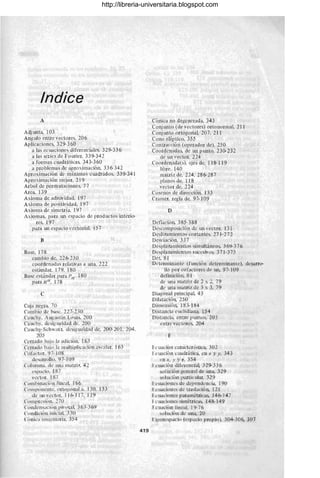 Indiee
A
Adjlmta, 103
Angula entre vectores. 206
Aplicaciones, 329-360
a las ecuaciones diferenciales. 329-336
a las series de Fouricr. 339-342
a formas cuadráticas. 343-360
a pro blemas dc apro:-.:imación. 336- 342
Aproximación de mínimos cuadrados. 339-341
Apro:-.:imación mejor, 219
Arbol de perm utaciones. 77
Area. 139
A:-.:ioma de aditividad. 197
A:-.:ioma de positividad, 197
A:-.:iorna de simctría. 197
A:-.:iomas, para un espacio de productos interio-
res. 197
para Wl espacio vectorial. 157
B
Base, 178
cambio de, 226-230
cootdenadas relativas a una_ 222
estilndar. 179. 180
Base estándar para PIl
• 180
para RIl
, 178
e
Caja negra. 7O
Cambio de base. 227-230
Cauchy. Augustin Louis. 200
Cauehy. desigualdad dL'. 200
Ca uchy-Sehwar:r. dcsi~ualdad de. 200-201. 204.
205
Cerrado bOl jo la ael ición. 163
Ccrraelo bajo la multiplicación escalar. 163
CoLictor. 97- 108
e1esarrollo. 97- 109
Columna. de una matrir. 42
espacio. 187
vector. 187
COlllbinaei;lIllineal 166
COll1poncnte. orto~onal a. 130. 133
ele lU1 vector. 116-117.119
COlllpresión. 270
Condcnsaci0n pivotal. 363-369
Condiciln iniálL 3.30
ClniL'a ill1at!imria. 354
419
Cónica no degenerada. 343
Conjunto (de vectores) ortonormal, 211
Conjunto ortogonal, 207, 211
Cono elíptico. 355
Contracción (operador ele), 250
Coordenadas. de un punto, 230-232
de lUl vector. 224
Coorelcnaela(s). ejes de, 118-ll9
libre. 140
matriz ele. 224. 286-287
planos de. 118
vector de. 224
Coscnos de dirección. 133
Cramer. regla ele. 97-109
D
Defiación. 385- 388
Descomposición de Wl vector. 131
Deslizamientos cortantes. 271-272
Desviación, 337
Desplazamientos simultáneos, 369-376
Desplazamientos sucesivos. 371-375
DeL 81
Determinante (flUlción determinante), desarro-
llo por cofaetores de lUl, 97-109
e1efinición, 81
de lUla matriz de 2 :-.: 2, 79
de Wla matriz de 3 x 3, 79
Diagonal principal 43
Dilatación, 250
Dimensión, 183-184
Distancia euclidiana, 154
Distancia, entre puntos. 203
entre vectores, 204
E
Ecuación caraeterlstica, 302
Ecuación cuadrática, en x y y, 343
en x, y y ~, 354
Ecuación diferencial, 329-336
sol ución general de Wla, 329
solución particular, 329
I:cuacioncs de dependencia, 190
Fe uaciones de traslación, 121.
Le uaciones paramétricas, 146-147
I·c uaciones simétricas, 148-149
Fcuación lineal, 19-76
solución ele una, 20
Ligenespacio (espacio propio), 304-306, 307
http://libreria-universitaria.blogspot.com
 