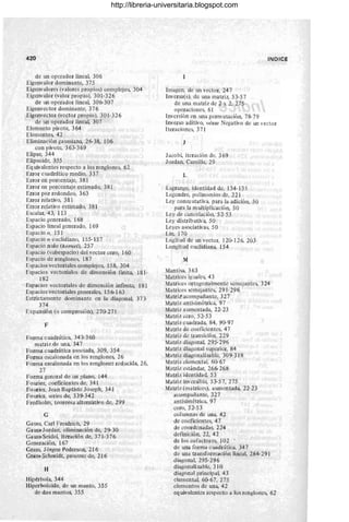 /
420
de un operador lineal, 306
Eigenvalor dominante, 375
Eigenvalores (valores propios) complejos, 304
Eigenvalor (valor propio), 301-326
de un operador lineal, 306-307
Eigenvector dominante, 376
Eigenvector (vector propio), 301-326
de un operador lineal, 307
Elemento pivote, 364
Elementos, 42
Eliminación gaussiana, 26-38, 106
con pivote, 363- 369
Elipse, 344
Elipsoide, 355
Eq uivalentes respecto a los renglones, 62
Error cuadrático medio, 337
Error en porcentaje, 381
Error en porcentaje estimado, 381
Error por redondeo, 363
Error relativo, 381
Error relativo estimado, 381
Escalar, 43, 113
Espacio generado, 168
Espacio lineal generado, 169
Espacio n, 151
Espacio n euclidiano, 155-157
Espacio nulo (kernel), 257
Espacio (subespacio) del vector cero, 160
Espacio de renglones, 187
Espacios vectoriales complejos, 158, 304
Espacios vectoriales de dimensión finita, 181-
182
Espacios vectoriales de dimensión infinita, 181
Espacios vectoriales generales, 156-163
Estrictamente dominante en la diagonal, 373-
374
Expansión (o compresión), 270-271
F
Forma cuadrática, 343-360
matriz de una, 347
Forma cuadrática asociada, 309, 354
Forma escalonada en los renglones, 26
Forma escalonada en los renglones reducida, 26,
27
Forma general de un plano, 144
Fourier, coeficientes de, 341
Fourier, Jean Baptiste Joseph, 341
Fourier, series de, 339-342
Fredholm, teorema altern'ativ o de, 29,9
G
Ga uss, Carl Freidrieh, 29
Gaus~Jordan, eliminación de, 29-30
Gauss-Seidel, iteración de, 371-376
Generación, 167
Gram, Jotgen Pederson, 216 .
GranrSchmidt, proceso de, 216
H
Hipérbola, 344
Hiperboloide, de un manto, 355
de dos mantos, 355
Imagen, de un vector, 247
Inversa(s), de una matriz, 53-57
de una matriz de 2 x 2, 275
operaciones, 61
INDICE
Inversión en Wla permutación, 78-79
Inverso aditivo, véase Negativo de un vector
Iteraciones, 371
J
Jacob~ iteración de. 369
lordan, Camille, 29
L
Lagrange, identidad de, 134-135
Legendre, polinomios de, 221
Ley conm utativa, para la adición, 50
para la multiplicación, 50
Ley de cancelación, 52-53
Ley distributiva, 50
Leyes asociativas, 50
Un, 170
Logitud de un vector, 120-126,203
Longitud euclidiana, 154
M
Mantisa, 363
Matrices ig uales, 43
Matrices ortogonalmente semejantes, 324
Matrices semejantes, 291-296
MatriZ acompañante, 327
Matriz antisimétrica, 97
Matriz aumentada, 22- 23
Matriz cero, 52-53
Matriz cuadrada, 84, 90-97
Matriz de coeficientes, 47
Matriz de transición, 229
Matriz diagonal, 295-296
Matri z diagonal superior, 84
Matriz diagonalizablc, 309-318
Matriz elemental, 60- 67 .
Matriz estándar, 266-268
Matriz identidad, 53
Matriz inversiblc, 53-57, 275
Matriz (matrices), aumentada, 22-23
acompañante, 327
antisimétrica, 97
cero, 52-53
columnas de una, 42
de coeficientes, 47
de coordenadas, 224
definición, 22, 42
de los cofactores, 102
de una forma c uadrática, 347
de una transformación lineal, 284-291
diagonal, 295-296
diagonalizablc, 310
diagonal principal, 43
elemental, 6(H7, 275
elementos de una, 42
eq uivalcntes respecto a Jos renglones, 62
http://libreria-universitaria.blogspot.com
 