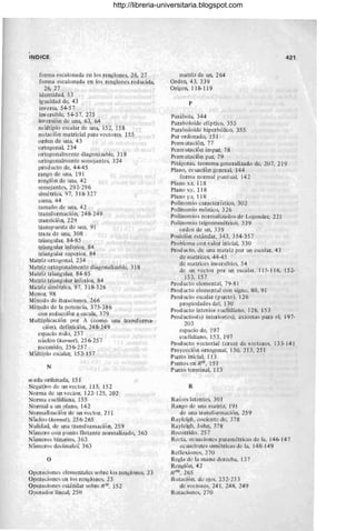 IN DICE
forma escalonada en los renglones, 26, 27
forma escalonada en los renglones red ucida,
26, 27
identidad, 53
igualdad de, 43
inversa, 54-57
inversible, 54-57, 275
inversión de una, 63, 64
m wtiplo escalar de Wla, 152, 158
notación matricial para vectores, 155
orden de una, 43
ortogonal, 234
ortogonalmente diagonizable, 318
ortogonalmente semejantes, 324
prod ucto de, 44-45
rango de W1a, 191
renglón de una, 42
semejantes, 292-296
simétrica, 97, 318-327
suma, 44
tamaño de una, 42
transformación, 248- 249
transición, 229
transp uesta de una, 91
traza de una, 308
triangular, 84-85
triangular inferior, 84
triangular superior, 84
Matriz ortogonal, 234
Matriz ortogonalmente diagonalizable, 318
Matriz triangular, 84-85
Matriz triangular inferior, 84
Matriz simétrica, 97, 318-326
Menor, 98
Método de iteraciones, 266
Método de la potencia, 375-386
con reducción a escala, 379
Multiplicación por A (como una transforma-
ción), definición, 248- 249
espacio nulo, 257
núcleo (kernel), 256- 25 7
recorrido, 256- 25 7
Múltiplo escalar, 152-157
N
n-ada ordenada, 151
Negativo de Wl vector, 115, 152
Norma de un vector, 122-125, 202
Norma euclidiana, 155
Normal a W1 plano, 142
Normali zación de W1 vector, 211
Núcleo (kernel), 256-265
Nulidad, de W1a transformación, 259
Númcro con punto flotante normalizado, 363
Números binarios, 363
Números decimales, 363
o
OperacicJJ1es elcmentales sobre los renglones, 23
Operaciones en los renglones, 23
Operaciones estándar sobre R n, 152
Operador lineal, 250
matriz de un, 264
Orden, 43, 339
Origen, 118-119
P
Parábola, 344
Paraboloide elíptico, 355
Paraboloide hiperbólico, 355
Par ordenado, 151
Perm utación, 77
Perm utación impar, 78
Perm utación par, 79
421
Pitágoras, teorema generalizado de, 207, 219
Plano, ecuación general, 144
forma normal puntual, 142
Plano xz, 118
Plano xy, 118
Plano yZ, 118
Polinomio característico, 302
Polinomio mónico, 326
Polinomios normalizados de Lcgendre, 221
Polinom io trigonométrico, 339
orden de Wl, 339
Posición estándar, 343, 354-357
Problema con valor inicial, 330
Prod ucto, de una matriz por un escalar, 43
de matrices, 44-45
de matrices inversibles, 54
de un vector por un escalar, 115-116, 152-
153, 157
Producto elemental, 79-81
Prod ucto elemental con signo, 80, 91
Prod ucto escalar (pW1tO), 126
propiedades del, 130
Producto interior euclidiano, 126, 153
Productos(s) interior(es), axiomas para el, 197-
203
espacio de, 197
euclidiano, 153, 197
Producto vectorial (cruz) dc vectores, 133-141
Proyección ortogonal, 130, 213, 251
PW1tO inicial, 113
Puntos en R n, 151
Pw1to terminal, 113
R
Raíces latentes, 301
Rango de una matriz, 191
de una transformación, 259
Raylcigh, cociente de, 378
Rayleigh, John, 378
Recorrido, 257
Recta, ecuaciones paramétricas de la, 146-147
ecuaciones simétricas de la, 148-149
Reflexiones, 270
Regla de la mano derecha, 137
Renglón, 42
R m ,265
Rotación, de ejes, 232-233
de vectore< 241, 24B, 249
Rotaciones, 270
http://libreria-universitaria.blogspot.com
 