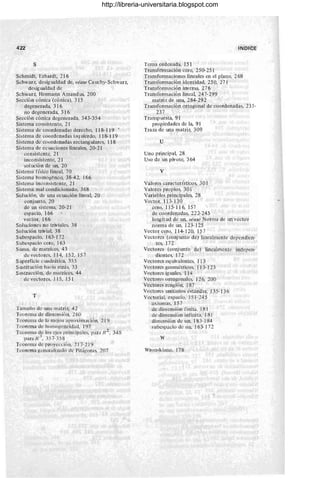 422
s
Schmidt, Erhardt, 216
Schwarz, desigualdad de, véase Cauchy-Schwarz,
desig ualdad de
Schwarz, Hermann Amand us, 200
Sección cónica (cónica), 315
degenerada, 316
no degenerada, 316
Sección cónica degenerada, 343-354
Sistema consistente, 21
Sistema de coordenadas derecho, 11 8- 119
Sistema de coordenadas izq uierdo, 11 8-1 19
Sistema de coordenadas rectang ulares, 118
Sistema de ecuaciones lineales, 20-21
consistente, 2¡-
inconsistente, 21
solución de un, 20
Sistema flsico lineal, 70
Sistema homog6neo, 38-42, 166
Sistema inconsistente, 21
Sistema mal condicionado, 368
Sol ución, de una ecuación lineal, 20
conjunto, 20
de un sistema, 20-21
espacio, 166
vector, 166
Soluciones no triviales, 38
Solución trivial, 38
Subespacio, 163- I72
Subcspacio cero, I 63
Suma, de matrices, 43
de vectores, 114, 15 2, 157
Superficie cuadrática, 355
Sustitución hacia ~trás, 33
Sustracción, de matrices, 44
de vectores, 115, 151
T
Tamaño dc lUla matriz, 42
Teorema de dimensión, 260
Teorema de la mejor aproximación, 219
Teorema de homogeneidad, 197
Teorema de los ejes principales, I,ara R 2, 348
J .
para R , 357-358
Teorema de proyección, 217- 219
Teorema generalizado de Pit(¡goras, 207
INDICE
Terna ordenada, 151
Transfórmación cero, 250- 251
Transformaciones lineales en el plano, 268
Transformación identidad, 250, 271
Transformación inversa, 276
Transformación linea~ 247-299
matri z de una, 284- 292
Transformación ortogonal de coordenadas, 235-
237
Transp uesta, 91
propiedades de la, 91
Traza de una matriz, 309
u
Uno principa~ 28
Uso de un pivote, 364
v
Valores caracter lsticos, 301
Valores propios, 301
Variables principales, 28
Vector, 113-130
cero, 115-116, 157
de coordenadas, 222- 245
longitud de un, véase Norma de un vector
norma de un, 123-125
Vector cero, 114-120, 157
Vectores (conjunto de) linealmente dependien-
tes, 172
Vectores (conj unto de) linealmente indepen-
dientes, 172
Vectores eq uivalentcs, 113
Vectores geométricos. 113-123
Vectores iguales, 114
Vectores ortogonales, 126. 200
Vectores renglón, 187
Vectores lU1itarios estándar, 135-136
Vectorial, espacio, 151-245
axiomas, 157
de dimensión finita. 181
de dimensión infinita, 181
dimensión de un, 183-184
subespacio de un, 163-172
w
Wronskiano. 178
http://libreria-universitaria.blogspot.com
 
