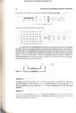 46 SISTEMAS DE ECUACIONES LINEALES Y MATRICES
El elemento del renglón 1 y la columna 4 de AB se calcula como sigue:
-1
7
4
3
5
'j= [DDOlTIlJ
DO[l§]O
(l . 3) + (2 . 1) + (4 . 2) = 13
Los cálculos para los productos restantes son :
(1 . 4) + (2 . O) + (4 . 2) = 12
(l . 1) - (2 . 1) + (4' 7) = 27
(1 . 4) + (2' 3) + (4' 5) = 30
(2 . 4) + (6 . O) + (O . 2) = 8
(2·1)-(6·1)+(0·7)= - 4
(2' 3) + (6' 1) + (O' 2) = 12
[
12
AB= 8
27
-4
30
26
13J
12
La detinición de la multiplicación de matrices requiere que el número de colwnnas
del primer factor A sea igual al número de renglones del segundo factor B, para formar el
producto AB. Si no se satisface esta condición, el producto no está definido. Un modo de
determinar si un producto de dos matrices está definido, es escribir el tamaño del primer
factor y, a la derecha del mismo, el tamaño del segundo factor. Si, como en la figura 1.3,
los números interiores son iguales, entonces el producto está definido. Entonces, los núme·
ros exteriores dan el tamaño del producto.
A
m X r
t
Figura 1.3
Ejemplo 16
Interiores
Exteriores
B
r X n
t
AB
In X n
Supóngase que A es una matriz de 3 X 4, B es una de 4 X 7 y C una de 7 X 3. Entonces
AB está definido y es una matriz de 3 X 7; CA está definido y es una matriz de 7 X 4;
BC está definido y es una matriz de 4 X 3. Todos los productos AC, CB y BA están
definjdos.
Ejemplo 17
Si A es una matriz general de m X r y B una matriz general de r X n, entonces, como lo
sugieren las líneas sombreadas de abajo, el elemento que queda en el renglón i y la columna
j de AB está dado por la fórmula
http://libreria-universitaria.blogspot.com
 