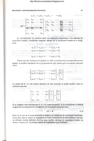 MATRICES Y OPERACIONES MATRICIALES 47
ailb lj + ai2b2j + ai3b3j + .. .+ airbrj
la
u al2
a" 1
a2l a22 a2r
[bU
bl2 bt}
h'"J
' AB= : ~2l b22 b1j b2n
a,1 al2 Gir I
l~ml ~mJ
brl br1 brj brn
aml
La multiplicación de matrices tiene una aplicación importante a los sistemas de
ecuaciones lineales. Considérese cualquier sistema de m ecuaciones lineales en n incóg-
nitas:
allxl + allxl + ... + alnxn = bl
a2lx l + a22 x2 + ' .,+ alnx" = bl
Puesto que dos matrices son iguales si y sólo si sus elementos correspondientes son
iguales, es posible reemplazar las m ecuaciones de este sistema por la ecuación matricial
única
l
allxl + al2
x
l + ' ,,+ alnxn] lb ' ]
allx l + a22xl +., . + alnxn bl
~,"lXl + ~mlXl + .,,+ ~mnXn = ~m
La matriz de m X 1 del primer miembro de esta ecuación se puede escribir como un
producto para dar
Si se designan estas matrices por A, X , YB, respectivamente, se ha reemplazado el sistema
original de m ecuaciones en n incógnitas por la ecuación matricial única
AX=B (1.5)
Parte de lo que se ve posteriormente se dedica a la resolución de ecuaciones matriciales
como ésta, para la matriz de incógnitas X. Como consecuencia de este enfoque matricial,
se obtienen nuevos métodos efectivos para resolver sistemas de ecuaciones lineales. La
matriz A dada en (I. 5) se llama matriz de coeficientes para el sistema.
http://libreria-universitaria.blogspot.com
 