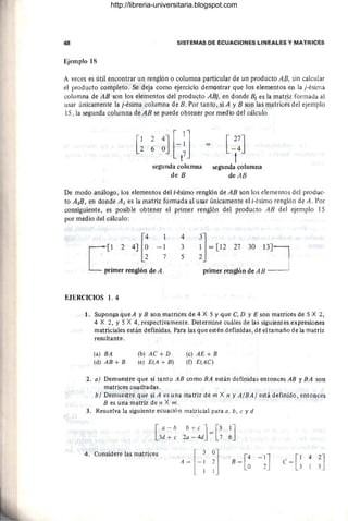 48 SISTEMAS DE ECUACIONES LINEALES Y MATRICES
Ejemplo 18
A veces es útil encontrar un renglón o columna particular de un producto AB, sin calcular
el producto completo. Se deja como ejercicio demostrar que los elementos en la j-ésirna
columna de AB son los elementos del producto ABj, en donde Bi es la matriz formada al
usar únicamente la j-ésirna columna de B. Por tanto, si A y B son las matrices del ejemplo
15, la segunda columna de AB se puede obtener por medio del cálculo
segunda columna
de B
[~:J
t
segunda columna
deAB
De modo análogo, los elementos del i-ésirno renglón de AB son los elementos del produc-
to A¡B, en donde A¡ es la matriz fonnada al usar únicamente el i-ésirno renglón de A. Por
consiguiente, es posible obtener el primer renglón del producto AB del ejemplo 15
por medio del cálculo:
[[1 2 4] [~ -~
primer renglón de A
4
3
5
!]~ [12 27 30 1:J
primer renglón de AB
EJERCICIOS 1. 4
1. Suponga que A y B son matrices de 4 X 5 Y que C, D y E son matrices de 5 X 2,
4 X 2, Y5 X 4, respectivamente. Determine cuáles de las siguientes expresiones
matriciales están definidas. Para las que estén definidas, dé el tamaño de la matriz
resultante.
(a) BA
(d) AB + B
(b) AC + D
(e) E(A + B)
(e) AE + B
(f) E(AC)
2. a) Demuestre que si tanto AB como BA están definidas entonces AB y BA son
matrices cuadradas.
3.
4.
b) Demuestre que si A es una matriz de m X n y A(BA ) está definido, entonces
B es una matriz de n X m .
Resuelva la siguiente ecuación matricial para a, b, e y d
[a -b
3d + e
b + e J [8
2a - 4d =7 ~J
Considere las matrices
A-H ~l B =[~ -~J c=G
4
~J
http://libreria-universitaria.blogspot.com
 
