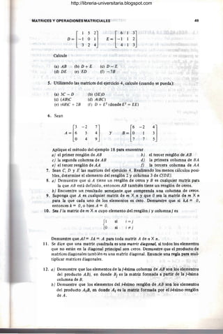 MATRICES Y OPERACIONES MATRICIALES 49
D = [- ~ ~ ~l E = [- ~ ~l
324 413
Calcule
(a) AB ·,. (b) D + E
(d) DE (e) ED
(c) D-E
(f) -7B
5. Utilizando las matrices del ejercicio 4, calcule (cuando se pueda):
(al 3C - D (b) (3E)D
(c) (AB)C (d) A(BC)
(e) (4B)C + 2B (f) D + E2
(donde E2
= EE)
6. Sean
A ~[:
-2
:1
[6 -2
~l
5 Y B= O 1
4 7 7
Aplique el método del ejemplo 18 para encontrar
a) el primer renglón de AB b) el tercer renglón de AB
e) la segunda columna de AB d) la primera columna de BA
e) el tercer renglón de AA f) la tercera columna de AA
7. Sean C. D y E las matrices del ejercicio 4. Realizando los menos cálculos posi-
bles, determine el elemento del renglón 2 y columna 3 de C(DE).
8. a) Demuestre que si A tiene un renglón de ceros y B es cualquier matriz parli
la que AB está definido, entonces AB también tiene un renglón de ceros.
b) Encuentre un resultado semejante que comprenda una columna de ceros.
9. Suponga que A es cualquier matriz de m X n y que Osea la matriz de m X n
para la que cada uno de los elementos es cero. Demuestre que si kA = O,
entonces k = O, o bien A = O.
10. Sea !la matriz de m X n cuyo elemento del renglón i y columnaj es
{~
si
si
i = j
i#j
Dem4estre que AI= lA = A para toda matriz A de n X n.
11. Se dice que una matriz cuadrada es una matriz diagonal, si todos los elementos
que no están en la diagonal principal son ceros. Demuestre que el producto de
matrices diagonales también es una matriz diagonal. Enuncie una regla para mul-
tiplicar matrices diagonales.
12. a) Demuestre que los elementos de laj-ésima columna de AB son los elementos
del producto ABj, en donde Bj es la matriz formada a partir de la j-ésima
columna de B.
b) Demuestre que los elementos del i-ésimo renglón de AB son los elementos
del producto AIB, en donde Al es la matriz formada por el i-ésimo renglón
deA.
http://libreria-universitaria.blogspot.com
 