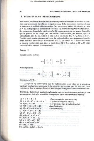 50 SISTEMAS DE ECUACIONES LINEALES Y MATRICES
1.5 REGLAS DE LA ARITMETICA MATRICIAL
Aun cuando muchas de las reglas de la aritmética para los números reales también se cum-
plen para las matrices, hay algunas excepciones; una de las excepciones más importantes
se presenta en la multiplicación de matrices. Para los números reales a y b, siempre se tiene
ab =: baoEsta propiedad a menudo se denomina ley conmutativa para la multiplicación.
Sin embargo, en el caso de las mátrices, AB y BA no necesariamente son iguales. Es posible
que la igualdad no se cumpla por tres razones. Puede suceder, por ejemplo, que AB
esté definido , pero BA no. Este es el caso si A es una matriz de 2 X 3 YB una de 3 X 4.
También puede suceder que tanto AB como BA estén defmidos, pero tengan tamaños dife-
rentes. Esta es la situación si A es una matriz de 2 X 3 YB una de 3 X 2. Por último, como
se muestra en el ejemplo que sigue, se puede tener AB *BA, incluso si AB y BA están
ambos definidos y tienen el mismo tamaño.
Ejemplo 19
Considérense las matrices
B = G~J
Al multiplicar da
[
-1
AB = 11
De donde,AB *BA.
Aunque la ley conmutativa para la multiplicación no es válida en la aritmética
matricial, muchas leyes conocidas de la aritmética se cumplen para las matrices. En el
teorema que sigue se resumen algunas de las más importantes,junto con sus denominaciones.
Teorema 2. Suponiendo que los tamaños de las matrices son tales que es posible efectuar
las operaciones indicadas, son válidas las reglas que siguen de la aritmética matricial:
(a) A + B = B + A
(b) A + (B + C) = (A + B) + C
(c) A(BC) = (AB)C
(d) A(B + C) = AB + AC
(e) (B + C)A = BA -l' CA
(f) A(B - C) = AB - AC
(g) (B - C)A = BA - CA
(h) a(B + C) = aB + aC
(i) . a(B - C) = aB - aC
(j) (a + b)C = aC -t-bC
(k) (a - b)C = aC - bC
(1) (ab)C = a(bC)
(m) a(BC) = (aB)C = B(aC)
(Ley conmutativa para la adición)
(Ley asociativa para la adición)
(Ley asociativa para la multiplicación)
(Ley distributiva)
(Ley distributiva)
http://libreria-universitaria.blogspot.com
 