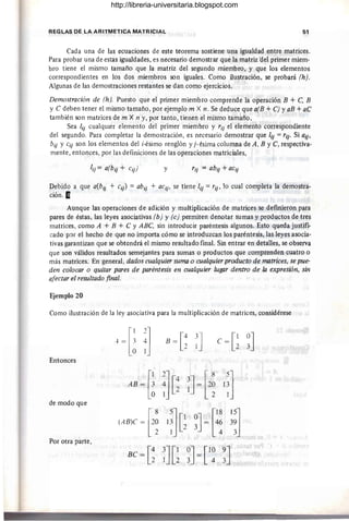 REGLAS DE LA ARITMETICA MATRICIAL 51
Cada una de las ecuaciones de este teorema sostiene una igualdad entre matrices.
Para probar una de estas igualdades, es necesario demostrar que la matriz ·del primer miem-
bro tiene el mismo tamaño que la matriz del segundo miembro, y que los elementos
correspondientes en los dos miembros son iguales. Como ilustración, se probará (h).
Algunas de las demostraciones restantes se dan como ejercicios.
Demostración de (h). Puesto que el primer miembro comprende la operación B + C, B
Y e deben tener el mismo tamaño, por ejemplo m X n. Se deduce que a(B + e) y aB +ae
también son matrices de m X n y, por tanto, tienen el mismo tamaño.
Sea lji cualquier elemento del primer miembro y rji el elemento correspondiente
del segundo. Para completar la demostración, es necesario demostrar que lji = rjj. Si ajj'
bij y C
ij son los elementos del i-ésimo renglón y j- ésima columna de A, B Ye,respectiva-
mente, entonces, por las definiciones de las operaciones matriciales,
¡ji = a(bij + Cij) y rij = abij + aCij
Debido a que a(bjj + Ci/) = abjj + aCij' se tiene ljj = rij' 10 cual completa la demostra-
ción·a
Aunque las operaciones de adición y multiplicación de matrices se defmieron para
pares de éstas, las leyes asociativas (b) Y(c) permiten denotar sumas y productos de tres
matrices, como A + B + e y ABe, sin introducir paréntesis algunos. Esto queda justifi-
cado por el hecho de que no importa cómo se introduzcan los paréntesis, las leyes asocia-
tivas garantizan que se obtendrá el mismo resultado final. Sin entrar en detalles, se observa
que son válidos resultados semejantes para sumas o productos que comprenden cuatro o
más matrices. En general, dados cualquier suma o cualquier producto de matrices, se pue-
den colocar o quitar pares de paréntesis en cualquier lugar dentro de la expresión, sin
afectar el resultado final.
Ejemplo 20
Como ilustración de la ley asociativa para la multiplicación de matrices, considérese
Entonces
de modo que
Por otra parte,
B = [~ ~J
(ABlC ~ Hti]G~J~ [~; :~]
Be=[~ ~J[~ ~J=[l~ ~J
http://libreria-universitaria.blogspot.com
 