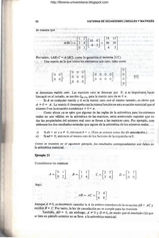 52 SISTEMAS DE ECUACIONES LINEALES Y MATRICES
de manera que
[
12] [1815]
A(BC) = ~ ~ [l~ ~] = 4~ 3~
Por tanto, (AB) C =A (BC) , como lo garantiza el teorema 2(C).
Una matriz en la que todos los elementos son cero, tales como
[
O o O]
O O O ,
O O O
[OJ
se denomina matriz cero. Las matrices cero se denotan por O; si es importante hacer
hincapié en el tamaño, se escribe Om Xn para la matriz cero de m X n.
Si A es cualquier matriz y Oes la matriz cero con el mismo tamaño , es obvio que
A + O= A . La matriz Odesempeña casi la misma función en esta ecuación matricial que el
número °en la ecuación numérica a +O= a.
Como ahora ya se sabe que algunas de las reglas de la aritmética para los números
reales no son válidas en la aritmética de las matrices, sería aventurado suponer que to-
das las propiedades del número real cero se llevan a las matrices cero. Por ejemplo, con-
sidérense los dos resultados estándar que siguen de la aritmética de los números reales:
i) Si ab = ac ya #= 0, entonces b = c. (Esta se conoce como ley de cancelación.)
ii) Si ad = 0, entonces al menos uno de los factores de la izquierda es O.
Como se muestra en el siguiente ejemplo, los resultados correspondientes son falsos en
la aritmética matricial.
Ejemplo 21
Considérense las matrices
A = [~ ~J B=G !]
Aquí
AB = AC = [! :]
Aunque A #= 0, es inco"ecto cancelar laA de ambos miembros de la ecuaciónAB = AC y
escribir B = C. Por tanto, la ley de cancelación no se cumple para las matrices.
También, AD = 0, sin embargo, A #= °y D #= 0, de modo que el resultado (ii) que
se lista en párrafo anterior no se lleva a la aritmética matricial.
http://libreria-universitaria.blogspot.com
 