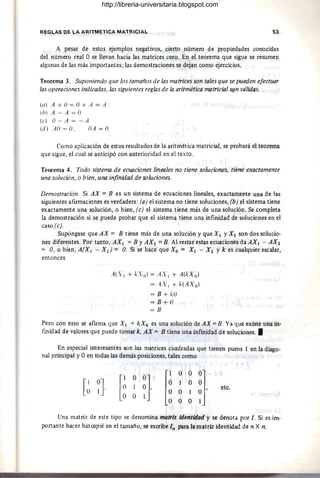 REGLAS DE LA ARITMETICA MATRICIAL 53
A pesar de estos ejemplos negativos, cierto número de propiedades conocidas
del número real O se llevan hacia las matrices cero. En el teorema que sigue se resumen
algunas de las más importantes; las demostraciones se dejan como ejercicios.
Teorema 3. Suponiendo que los tamaños de las matrices son tales que se pueden efectuar
las operaciones indicadas, las siguientes reglas de la aritmética matricial son válidas.
(a) A + O= O+ A = A
(h) A - A = O
(e) O-A=-A
(d) AO = O: OA = O
Como aplicación de estos resultados de la aritmética matricial, se probará el teorema
que sigue, el cual se anticipó con anterioridad en el texto.
Teorema 4. Todo sistema de ecuaciones linru/es no tiene soluciones, tiene exactamente
una solución, o bien, una infinidad de soluciones.
Demostración. Si AX = B es un sistema de ecuaciones lineales, exactamente una de las
siguientes afirmaciones es verdadera: (a) el sistema no tiene soluciones, (b) !'JI sistema tiene
exactamente una solución, o bien, (e) el sistema tiene más de una solución. Se completa
la demostración si se puede probar que el sistema tiene una infinidad de soluciones en el
caso (e).
Supóngase que AX = B tiene más de una solución y que Xl y Xl son dos solucio-
nes diferentes. Por tanto, AXI =By AX2 =B. Al restar estas ecuaciones daAXI - AX2
= O, o bien, A(X¡ - X 2 ) = O. Si se hace que Xo = Xl - X 2 y k es cualquier escalar,
entonces
A(.'I + /':.'0) = AX 1 + A(/.:Xo)
= A.'I + /.:(AX o)
= 8 + kO
= 8 + ()
=8
Pero con esto se afirma que X ¡ + kX o es una solución de AX = B. Ya que existe una in-
finidad de valores que puede tomar k, AX = B tiene una infinidad de soluciones. •
En especial interesantes son las matrices cuadradas que tienen puros 1 en la diago-
nal principal y Oen todas las demás posiciones, tales como
[
1 OO]
O 1 O,
O O 1 [
1 O O 01
O 1 O O
O O 1 O'
O O O 1
etc.
Una matriz de este tipo se denomina matriz identidad y se denota por l. Si es im-
portante hacer hincapié en el tamaño, se escribe In para la matriz identidad de n X n.
http://libreria-universitaria.blogspot.com
 