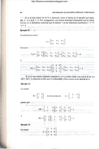 54 SISTEMAS DE ECUACIONES LINEALES Y MATRICES
Si A es una matriz de m X n, entonces, como se ilustra en el ejemplo que sigue,
AIn = A YImA = A. Por consiguiente , una matriz identidad desempeña casi la misma
función en la aritmética matricial que el número 1 en las relaciones numéricas a • 1 = 1
• a = a
FJemplo 22
Considérese la matriz
Entonces
y
A = [a!!
a2 !
12
A = [1 0J[a!!
° 1 a2 !
A13 = [all
a2!
Si A es una matriz cuadrada cualquiera y si es posible hallar una matriz B tal que
AB = BA =1, entonces se dice que A es inversible y B se conoce como inversa de A.
Ejemplo 23
La matriz
B = [~ ~J es una inversa de
puesto que
AB = [ 2
- 1 -~J[~ ~J = [~ ~J =1
Y
BA =[~ 5J[ 2-5J=[1 ~J =1
2 -1 3 O
FJemplo 24
La matriz
A ~[~
4
~]
5
6
http://libreria-universitaria.blogspot.com
 