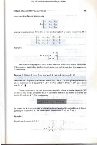 REGLAS DE LA ARITMETICA MATRICIAL 55
no es inversible. Para ver por qué, sea
una matriz cualquiera de 3 X 3. Por lo visto en el ejemplo 18 la tercera colurT:!!'l de BA es
Por tanto,
[
1 O0J
BA #- l = O 1 O
O O 1
Resulta razonable preguntar si una matriz inversible puede tener más de una inversa.
El teorema que sigue indica que la respuesta es no: una matriz inversible tiene exactamen-
te una inversa.
Teorema S. Si tanto B como C son inversas de la matriz A, entonces B = C.
Demostración. Supuesto que B es una inversa de A, BA = /. Al multiplicar por la derecha
ambos miembros por C da (BA) C = IC = C. Pero (BA) C= B(AC) = BI= B , de modo
queB= C. I
Como consecuencia de este importante resultado, ahora se puede hablar de "la"
inversa de una matriz inversible. Si A es inversible, entonces su inversa se denota por
medio del símbolo A _ 1 . Por consiguiente
~ - '1' • • ...-- -t ¡¡
..
• • ... - : -__ 1.:.
La inversa de A desempeña casi la misma función en la aritmética matricial que la desem-
peñada por el recíproco a- 1
en las relaciones numéricas aa- I
=1 Ya- 1
a =1.
Ejemplo 2S
Considérese la matriz de 2 X 2
A=[: !]
http://libreria-universitaria.blogspot.com
 