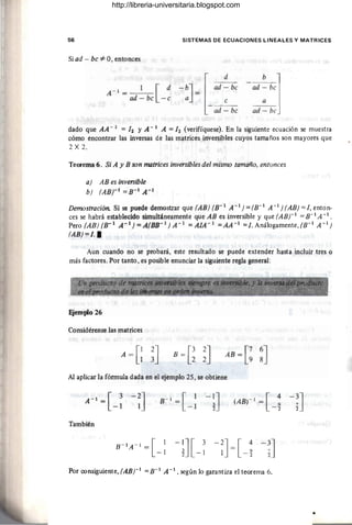56 SISTEMAS DE ECUACIONES LINEALES Y MATRICES
Si ad - bc :#: O, entonces
A - 1 _ 1 [d
- ad - bc -e
-ad: bcl
ad - bJ
dado que AA- 1 = 12 yA- 1 A =12 (verifíquese). En la siguiente ecuación se muestra
cómo encontrar las inversas de las matrices inversibles cuyos tamaños son mayores que
2 X 2.
Teorema 6. Si A Y B son matrices inversibles del mismo tamaño, entonces
a) AB es inversible
b) (ABr 1
=B-1
A-1
Demostración. Si se puede demostrar que (AB) (B- 1 A -1 ) = (B- 1
A -1 ) (AB) = 1, enton·
ces se habrá establecido simultáneamente que AB es inversible y que (ABr 1 = B-1
A -1 •
Pero (AB) (B- 1 A- 1
) =A(BB- 1
) A - 1
=AIA- 1
=AA-1
=1. Análogamente, (B-1
A-1
)
(AB) =1. •
Aun cuando no se probará, este resultado se puede extender hasta incluir tres o
más factores. Por tanto, es posible enunciar la siguiente regla general:
Ejemplo 26
Considérense las matrices
A = G~J AB = [~ ~J
Al aplicar la fórmula dada en el ejemplo 25, se obtiene
También
-;J[ 3 -2J= [ : - ~J
2 -1 1 - 2 2
Por consiguiente, (ABr 1
= B-1
A -1 , según lo garantiza el teorema 6.
•
http://libreria-universitaria.blogspot.com
 