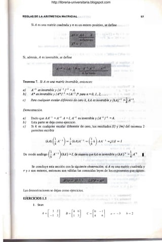 REGLAS DE LA ARITMETICA MATRICIAL 57
Si A es una matriz cuadrada y n es un entero positivo, se define
Si, además, A es inversible, se define
Teorema 7. Si A es una matriz inversible, entonces:
a) A -1 es inversible y (A - 1 r 1 = A.
b) A"esinversibley(A"r 1 =(A - 1)"paran=O,1,2, ....
e) Para cualquier esca/ardiferentede cero k, kA es inversible y (kAr l
=tA-1
Demostración.
a) Dado que AA- 1 =A -1 A =l, A -1 es inversible y (A -1 r 1
=A.
b) Esta parte se deja como ejercicio.
e) Si k es cualquier escalar diferente de cero, los resultados (1) y (m) del teorema 2
permiten escribir
De modo ana10go G
A -1)(kA) =
l, de manera que kA es inversible y (kA r1=¡A-1
I
Se concluye esta sección con la siguiente observación: si A es una matriz cuadrada y
r y s son enteros, entonces son válidas las conocidas leyes de los exponentes que siguen:
Las demostraciones se dejan como ejercicios.
EÍERCICIOS 1.5
l. Sean
B = [~ ~J ti = - 3 h = 2
http://libreria-universitaria.blogspot.com
 
