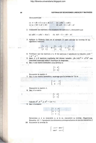68 SISTEMAS DE ECUACIONES LINEALES Y MATRICES
Demuestre que
(a) A + (B + C) = (A + B) + C
(e) (a + b)C = aC + bC
(b) (AB)C = A(BC)
(d) a(B - C) = aB - aC
2. Utilizando las matrices y los escalares del ejercicio 1, demuestre que
(a) a(BC) = (aB)C = B(aC ) (b) A(B - C) = AB - AC.
3. Aplique la fórmula dada en el ejemplo 25 para calcular las inversas de las
SIguientes matrices:
A = [~ ~J C = [~ ~J
4. Verifique que las matrices A y B del ejercicio 3 satisfacen la relación (ABr 1
=B-1A-1.
5. Sean A y B matrices cuadradas del mismo tamaño. ¿Es (ABl = A 2
B2
una
identidad matricial válida? Justifique la respuesta .
6. Sea A una matriz inversible cuya inversa es
Encuentre la matriz A.
7. Sea A una matriz inversible y suponga que la inversa de 7A es
[-1 2
J
4 -7
Encuentre la matriz A.
8. Sea A la matriz
Calcule A 3 , A - 3 , YA 2 - 2A + l .
9. Sea A la matriz
Determine si A es inversible y, si lo es, encuentre su inversa. (Sugerencia.
Resuelva AX = / igualando los elementos correspondientes de los dos miembros.)
10. Encuentre la inversa de
[
cos O senoJ
_- sen O cos O
http://libreria-universitaria.blogspot.com
 
