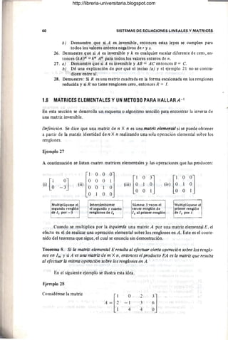 60 SISTEMAS DE ECUACIONES LINEALES Y MATRICES
b) Demuestre que si A es inversible, entonces estas leyes se cumplen para
todos los valores enteros negativos de r y s.
26. Demuestre que si A es inversible y k es cualquier escalar diferente de cero, en-
tonces (kA)n == kn A n para todos los valores enteros de n .
27. a) Demuestre que siA es inversible y AB == AC entoncesB == C.
b) Dé una explicación de por qué el inciso (a) y el ejemplo 21 no se contra-
dicen entre sí.
28. Demuestre: Si R es una matriz cuadrada en la forma escalonada en los renglones
reducida y si R no tiene renglones cero, entonces R == I.
1.6 MATRICES ELEMENTALES Y UN METODO PARA HALLAR A-1
En esta sección se desarrolla un esquema o algoritmo sencillo para encontrar la inversa de
una matriz inversible.
Definición. Se dice que una matriz de n X n es una matriz elemental si se puede obtener
a partir de la matriz identidad de n X n realizando una sola operación elemental sobre los
renglones.
Ejemplo 27
A continuación se listan cuatro matrices elementales y las operaciones que las producen:
l~
O O
~J [~
O
~] (;v) [~
O
~]
.[1 -~J (ii)
O O
(1) O (iii) 1 1
O 1
O O
O
Multiplíquese el lntercámbiense
l"m,~ 3 .."",
Mutiplíquese el
segundo renglón el segundo y cuarto tercer renglón de primer rengló n
de 1, por - 3 renglones de l. 1, al primer renglón del, porl
Cuando se multiplica por la izquierda una matriz A por una matriz elemental E, el
efecto es el de realizar una operación elemental sobre los renglones en A. Este es el conte-
nido del teorema que sigue, el cual se enuncia sin demostración.
Teorema 8. Si la matriz elemental E resulta al efectuar cierta operación sobre los renglo-
nes en 1m Ysi A es una matriz de m X n, entonces el producto EA es la matriz que resulta
al efectuar la misma operación sobre los renglones en A.
En el siguiente ejemplo se ilustra esta idea.
Ejemplo 28
Considérese la matriz
A ~[i
O 2
3
]
-1 3 6
4 4 O
http://libreria-universitaria.blogspot.com
 