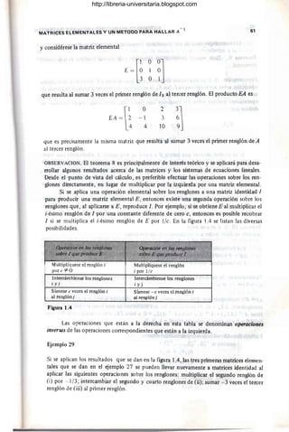 -1
MATRICES ELEMENTALES Y UN METOCO PARA HALLAR A
y considérese la matriz elemental
(
1 O0J
E = O 1 O
3 O 1
61
que resulta al sumar 3 veces el primer renglón de 13 al tercer renglón. El producto EA es
O
- 1
4
2
3
10
que es precisamente la misma matriz que resulta al sumar 3 veces el primer renglón de A
al tercer renglón.
OBSERVACION. El teorema 8 es principalmente de interés teórico y se aplicará para desa-
rrollar algunos resultados acerca de las matrices y los sistemas de ecuaciones lineales.
Desde el punto de vista del cálculo, es preferible efectuar las operaciones sobre los ren-
glones directamente, en lugar de multiplicar por la izquierda por una matriz elemental.
Si se aplica una operación elemental sobre los renglones a una matriz identidad 1
para producir una matriz elemental E, entonces existe una segunda operación sobre los
renglones que, al aplicarse a E, reproduce l . Por ejemplo, si se obtiene E al multiplicar el
i-ésimo renglón de 1 por una constante diferente de cero e, entonces es posible recobrar
1 si se multiplica el i-ésimo renglón de E por l/c. En la figura lA se listan las diversas
posibilidades.
MultipIíquese el renglón i
por e 1=0
Intercámbiense los renglones
i y j
Súmese e veces el renglón i
al renglónj
Figura 1.4
Multiplíquese el renglón
i por l/e
Intercámbiense los renglones
¡y j
Súmese -e veces el renglón i
al renglón j
Las operaciones que están a la derecha en esta tabla se denominan operaciones
inversas de las operaciones correspondientes que están a la izquierda.
Ejemplo 29
Si se aplican los resultados que se dan en la figura lA, las tres primeras matrices elemen-
tales que se dan en el ~emplo 27 se pueden llevar nuevamente a matrices identidad al
aplicar las siguientes operaciones sobre los renglones: multiplicar el segundo renglón de
(i) por .- 1/3 ; intercambiar el segundo y cuarto renglones de (ii); sumar - 3 veces el tercer
renglón de (iii) al primer renglón.
http://libreria-universitaria.blogspot.com
 