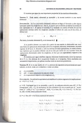62 SISTEMAS DE ECUACIONES LINEALES Y MATRICES
El teorema que sigue da una importante propiedad de las matrices elementales.
Teorema 9. Tockz matriz elemental es inversible y la inversa también es una matriz
elemental.
Demostración. Si E es una matriz elemental, entonces se llega a E llevando a cabo alguna
operación sobre los renglones en l. Sea Eo la matriz que se obtiene al realizar la inversa de
esta operación en l. Al aplicar el teorema 8 y teniendo en cuenta el hecho de que-las
operaciones inversas sobre los renglones cancelan el efecto de cada una de las otras, se
deduce que
EoE = 1 y EEo = 1
Por tanto, la matriz elemental Eo es la inversa de E. I
Si es posible obtener una matriz B a partir de una matriz A , efectuando una suce-
sión finita de operaciones elementales sobre los renglones, entonces, obviamente, se puede
regresar de B hacia A, llevando a cabo las inversas de estas operaciones, en orden inverso
Las matrices que se pueden obtener una de la otra por medio de una sucesión finita de
operaciones elementales sobre los renglones, se dice que son equivalentes respecto a los
renglones.
El teorema que sigue establece algunas relaciones fundamentales entre las matrices
de n X n y los sistemas de n ecuaciones lineales en n incógnitas. Estos resultados son
sumamente importantes y·se aplican muchas veces en secciones posteriores.
Teorema..lO. Si A es una matriz de n X n, entonces las siguientes proposiciones son equi-
valentes, es decir, todas son verdaderas o todas son falsas.
a) A es inversible.
b) AX = Otiene únicamente la solución trivial.
c) A es equivalente respecto a los renglones a In .
Demostración. Se prob ará la equivalencia al establecer la cadena siguiente de implicaciones:
a) =>b) => c) => a).
a) ~ B): Supóngase que A es inversible y que Xo es cualquier solución para AX =O. Por
consiguiente, AXu =O. Al multiplicar los dos miembros de esta ecuación por A - 1 se ob-
tiene A - 1 (AXo) =A - 1 O, o bien (A - 1 A)Xo =O, o bien,IXo =O, o bien Xo =0.. Por tan-
to, AX =Osólo tiene la solución trivial.
b) => c): Sea AX = Ola forma matricial del sistema
(1.6)
http://libreria-universitaria.blogspot.com
 