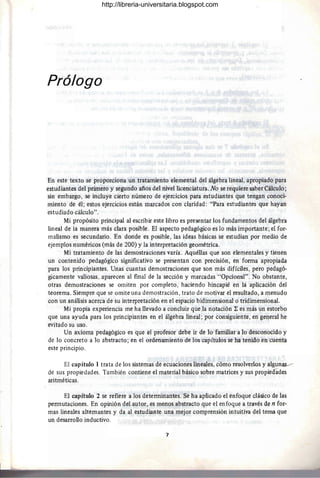 Prólogo
En este texto se proporciona un tratamiento elemental del álgebra lineal, apropiado para
estudiantes del primero y segundo años del nivel licenciatura. No se requiere saber Cálculo;
sin embargo, se incluye cierto número de ejercicios para estudiantes que tengan conoci-
miento de él; estos ejercicios están marcados con claridad: "Para estudiantes que hayan
estudiado cálculo".
Mi propósito principal al escribir este libro es presentar los fundamentos del álgebra
lineal de la manera más clara posible. El aspecto pedagógico es lo más importante; el for-
malismo es secundario. En donde es posible, las ideas básicas se estudian por medio de
ejemplos numéricos (más de 200) y la interpretación geométrica.
Mi tratamiento de las demostraciones varía. Aquéllas que son elementales y tienen
un contenido pedagógico significativo se presentan con precisión, en forma apI:opiada
para los principiantes. Unas cuantas demostraciones que son más difíciles, pero pedagó-
gicamente valiosas, aparecen al final de la sección y marcadas "Opcional". No obstante,
otras demostraciones se omiten por completo, haciendo hincapié en lá aplicación del
teorema. Siempre que se omite una demostración, trato de motivar el resultado, a menudo
con un análisis acerca de su interpretación en el espacio bidimensional o tridimensional.
Mi propia experiencia me ha llevado a concluir queja nótación k es más un estorbo
que una ayuda para los principiantes en el álgebra lineal; por consiguiente, en general he
evitado su uso.
Un axioma pedagógico es que el profesor debe ir de lo familiar a lo desconocido y
de lo concreto a lo abstracto; en el ordenamiento de los capítulos se ha tenido en cuenta
este principio.
El capítulo 1 trata de los sistemas de ecuaciones lineales, cómo resolverlos y algunas.---
de sus propiedades. También contiene el material básico sobre matrices y sus propieaades
aritméticas.
El capítulo 2 se refiere a los determinantes. Se ha aplicado el enfoque clásico de las
permutaciones. En opinión del autor, es menos abstracto que el enfoque a través de n for-
mas lineales alternantes y da al estudiante una mejor comprensión intuitiva del tema que
un desarrollo inductivo.
7
http://libreria-universitaria.blogspot.com
 