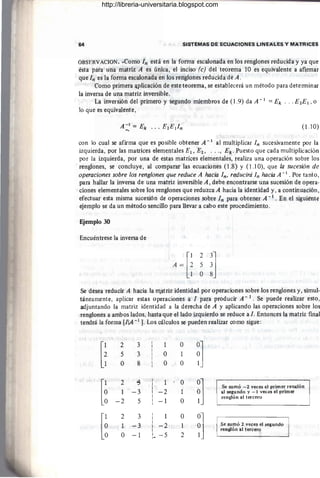 64 SISTEMAS DE ECUACIONES LINEALES Y MATRICES
OBSERVACION .•Como In está en la forma escalonada en los renglones reducida y ya que
ésta para una matriz A es única, el inciso (e) del teorema 10 es equivalente a afirmar
que In es la forma escalonada en los renglones reducida de A . ¡
Como primera <ij>licación de este teorema, se establecerá un método para determinar
la inversa de una matriz inversible.
La inversión del primero y segundo miembros de (I .9) da A -1 ::: Ek . . .E2E¡ ,o
lo que es equivalente,
(1.10)
con lo cual se afirma que es posible obtener A -1 al multiplicar In sucesivamente por la
izquierda, por las matrices elementales El, E2, .. ., Ek' Puesto que cada multiplicación
por la izquierda, por una de estas matrices elementales, realiza una operación sobre los
renglones, se concluye, al comparar las ecuaciones (1.8) y (l.l O), que la sucesión de
operaciones sobre los renglones que reduce A hacia In, reducirá In hacia A -¡ . Por tanto,
para hallar la inversa de una matriz inversible A , debe encontrarse una sucesión de opera-
ciones elementales sobre los renglones que reduzca A hacia la identidad y, a continuación,
efectuar esta misma sucesión de operaciones sobre In para obtener A - ¡ . En el sigui(!nte
ejemplo se da un método sencillo para llevar a cabo este procedimiento.
Ejemplo 30
Encuéntrese la inversa de
2
5
O
¡]
Se desea reducir A hacia la m.atriz identidad por operaciones sobre los renglones y, simul-
táneamente, aplicar estas operaciones a 1 para producir A - ¡. Se puede realizar esto,
adjuntando la matriz identidad a la derecha de A y aplicando las operaciones sobre los
renglones a ambos lados, hasta que el lado izquierdo se reduce a l. Entonces la matriz final
tendrá la forma [IIA -1 J. Los cálculos se pueden realizar como sigue:
[i
2 3
5 3
O 8
[~
2 .g
1 -3
-2 5
[~
2 3
1 -3
O -1
1
O
O
1
- 2
-1
I
1
I
I
-2
I
I
i. -5
O
1
O
O
1
O
O
1
2
~]
~]
~]
Se sumó -2 veces el primer ren¡l:!ón
al segundo y -1 vecOlS el primer
renglón al tercero
Se sumó 2 veces el segundo
renglón al tercero
http://libreria-universitaria.blogspot.com
 