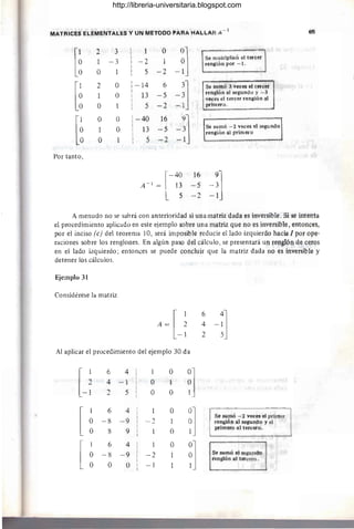 MATRICES ElEMt;NTALES y UN METOOO PARA MALLAR A-
1
65
[~
" 3 O
-~]
¿.
1 - 3 -2 1
Se multiplicó el tercer
renglón por -1.
O 5 -2
[~
2 O  -14 6
-:] s~ sumó 3 veces el tercer
O
I
13 -5 renglón al segundo y -3
I
veces el tercer renglón al
I
O I 5 -2 -1 primero.
I
[
O O  -40 16
-~]
1 O
I
13 -5 Se sumó -2 veces el segundo
O I
renglón a1.primero
I
O O I 5 -2 -1
I
Por tanto,
[-~
16
-~]
A - ¡ = 13 - 5
5 -2 -1
A menudo no se sabrá con anterioridad si una matriz dada es inversible. Si se intenta
el procedimiento aplicado en este ejemplo sobre una matriz que no es inversible, entonces,
por el inciso (e) del teorema 10, será imposible reducir el lado izquierdo hacia 1 por ope-
raciones sobre los renglones. En algún paso del cálculo, se Presentará un renglón de ceros
en el lado izquierdo; entonces se puede concluir que la matriz dada no es inverslble y
detener los cálculos.
~iemplo 31
Considérese la matriz
A=[~ ~ -~]
-1 2 5
Al aplicar el procedimiento del ejemplo 30 da
L~
6 4
4 -1
2 5
[
6 4
O -8 -9
O 8 9
[
1 6 4
O -8 -9
O O O
1
O
O
-2
1
-2
-1
O
1
O
O
1
O
O
~]
~]
Se sumó -2 veces el primer
renglón al segundo y el
primero al tercero.
~] Se sumó el segundo
renglón al tercero.
http://libreria-universitaria.blogspot.com
 