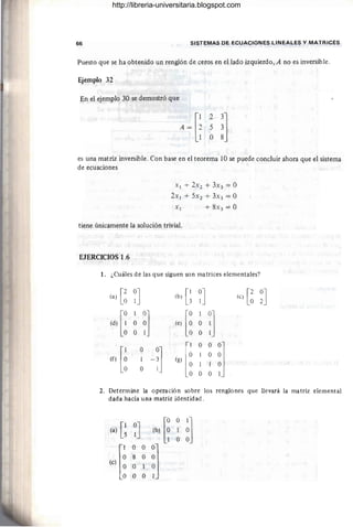 66 SISTEMAS DE ECUACIONES LINEALES Y MATRICES
Puesto que se ha obtenido un renglón de ceros en el lado izquierdo, A no es inversible.
Ejemplo 32
En el ejemplo 30 se demostró que
23]
5 3
O 8
es una matriz inversible. Con base en el teorema lO se puede concluir ahora que el sistema
de ecuaciones
Xl + 2xz + 3x3 = O
2xl + 5xz + 3x3 = O
Xl + 8X3 = O
tiene únicamente la solución trivial.
EJERCICIOS 1.6
1. ¿Cuáles de las que siguen son matrices elementales?
(a) [~ ~J (b) [~ ~J (e) [~ ~J
(d) [~ 10]
[:
1
!l
O O (e) O
O 1 O
[¡ -:] (g) [l
O
°0]
O
(f)
O O
1 1 O
O
O O 1
2. Determine la operación sobre los renglones que llevará la matriz elemental
dada hacia una matriz identidad.
(a) [~ ~J
(e) [l
http://libreria-universitaria.blogspot.com
 
