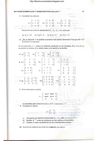 MATRICES ELEMENTALES Y UN METODO PARA HALLAR A -¡ 67
3. Considere las matrices
[
1 2 3]
A = 4 5 6
789
[
789]
B = 4 5 6
123
Encuentre las matrices elementales E¡, E2 , E3 YE4 tales que
(a) E¡A=B
4. ¿En el ejercicio 3'es posible encontrar una matriz elemental E tal que EB = C?
Justifique la respuesta.
En los ejercicios 5-7, aplique el método mostrado en los ejemplos 30 y 31 a fÍn de
encontrar la inversa de la matriz dada, si la matriz es inversible.
5. (a) [~ ~J (b) [-~
-~J (e) [ _! -~J
[¡
4
-:] IblU J lel [i
O
~]
6. (a) O 4
5 - 4 2
[¡
6
¡] H
O
:1 [J
1
-1]
5
(d) 7 (e) (O 1
5
7 1
10
["
v1
~] Ib{
O O
~J (el []
11 7
-!J
V2
2 O 1 4
7. (a)
-~ ·Ji 2 4 - 2 8
O
2 4 O O
8. Demuestre que la matriz
es inversible para todos los valores de ey encuentre A- 1 .
9. Considere la matriz
A = [~ ~J
a) Encuentre las matrices elementales E¡ y E¡ tales que E¡EIA' =l.
b) Escriba A - 1 como un producto de dos matrices elementales.
e) Escriba A como un producto de dos matrices elementales.
10. Efectúe las operaciones sobre los renglones que siguen
http://libreria-universitaria.blogspot.com
 