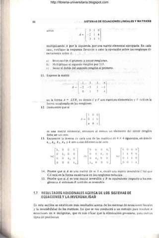 58 SISTEjV1AS PI" I"CVACION~S LIN~~I,.ES y MJ!,TFIICI:S
sobre
A = [ - ~ 1 ~]
35 5
multiplicando A por la izquierd&, por una n¡&triz elemental apropiada. En cada
caso, vt:rifique la respuesta llevando a cabo la operación sobre los renglor¡~s di-
rectamente sobre A.
a) Intercambie el primero y ter¡::er renglones.
b; Multiplique el ~egundo renglón por 1/3 .
r) Sume el dob~e del segundo renglón al prin1ero.
11. Exprese la matriz
3
- 5
1
3
7
en la forma A = EFR, en donde E y F SO!) matrices elementales y R est4 en la
forma escalonada en los renglones.
12. Demuestre que si
,1 O0]
A = lO 1 O
a b e
es una matriz elemental, entonces al menOS un elemento del tercer renglón
debe ser un cero.
13. Encuentre la inversa de cada una de las matrices de 4 X 4 siguientes, en donde
k 1, k 2 ,.k3 , k4 Yk son todas diferentes de cero.
[
kl O O 0-'
O k2 O O
(a) O O k3 O J
O O O k4
[
O
O
(b) O
k4
[
k O Ú 01
1 k O °
(e) O1 k 0J
O O 1 k
14. Pruebe que si A es una matriz de m X n, existe una matriz inversible e tal que
CA está en la forma escalonada en los renglones reducida.
15. Pruebe que si A es una matriz inversible y B es equivalente respecto a los ren-
glones a A entonces B también es inversible.
1.7 RESULTADOS ADICIONALES ACERCA DE LOS SISTEMAS DE
ECUACIONES Y LA INVERSIBILlDAD
En esta seccÍón se establecen más resultados acerca de los sistemas de ecuaciones lineales
y la inversibilidad de las matrices. Lo que se vea conducirá a un método para resolver n
ecuaciones en n incógnitas, que es más eficaz que la eliminación g;lllssiana, para ciertos
tipos de problemas.
http://libreria-universitaria.blogspot.com
 