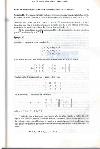 RESULTADOS ADICIONALES AO~RCA DE los SISTEMAS DE ECUACIONES 69
Teorema 11. Si A es una matriz irtversible de n X n, entonces para cada matriz B di! n Xl,
el sistemd de ecuaciones AX = B tiene exactamente una solución. a saber, X = A -1 B.
Dernostrdción. PuestO' que A(A -1/1) == B, X = A -1 B es una sO'lución de AX = B. Para
dertlO'stta:t que ésta: es la única sO'lUclón, se supO'ndrá que Xo es una sO'lución arbitraria y,
acontinuación, se demostrará que Xo debe ser la sO'lución A -1 B.
Si Xd es cua:lquier solución, entO'nces AXo =B. Al multiplicar IO's dO's miembros
por A-1 , se tt15tiene Xo = A- 1 B: •
EjemPló 33
Cónsidere él sisterna de eeUaciO'nes lineales
x j + ~X 2 + 3. 3 = 5
2x 1 + 5X1 + 3.3 = 3
Xl + 8.'3 = 17
En la: f(jrniá matricial. este sistema se puede eScribir come AX = B, en dO'nde
[
1 :2 3] [Xl] [ 5J
A = ~ ~ ~ y = .:: B = 1~
En el ejemplO' 30 se dettidstt6 q116 A es lnversible y que
[
-40
A-
1
= 1~
Por el teO'fema 11. la selución del sistema es
16
-5
- 2
16
-5
_1
-~]
- 1
- ~][ ~] = r-~]
-1 17 L 2
La técnica que Sé ifustró en este ejemplO' sólO' se aplica cuandO' la matriz de ceefi-
cientes A es cuadrada, es decir, cuando el sistema tiene tantas ecuacienes cerne incógnitas.
Sin e'mbargO', rtnichO's problemas de la ciencia y la ingeniería cemprenden sistemas de este
tipO'. Ei métO'de eS útil en particular cuandO' eS necesariO' resolver una serie cempleta de sis-
temas
AX= 131 , AX= 132 "", AX= Bk
http://libreria-universitaria.blogspot.com
 
