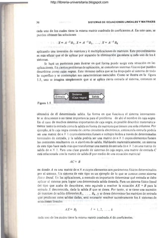 70 SISTEMAS DE ECUACIONES LINEALES Y MATRICES
cada uno de los cuales tiene la misma matriz cuadrada de coeficientes A. En este caso, se
pueden obtener las soluciones
X= A -lBI,X= A -IB2 , ... , X= A - IBk
aplicando una inversión de matrices y k multiplicaciones de matrices. Este procedimiento
es más eficaz que el de aplicar por sep¡¡rado la eliminación gaussiana a.. cada uno de los k
sistemas.
Se hará un paréntesis para ilustrar en qué forma puede surgir esta situación en las
aplicaciones. En ciertos problemas de aplicación, se consideran sistemas físicos que pueden
describirse como cajas negras. Este término indica que se ha despojado al sistema de todo
lo superfluo y se contemplan sus características esenciales. Como se ilustra en la figura
1.5, uno se imagina simplemente que si se aplica cierta entrada al sistema, entonces se
Figura 1.5
Sistema
(Caja negra) Salida
obtendrá de él determinada salida. La forma en que funciona el sistema internamen-
te se desconoce o no tiene importancia para el problema - de ahí el nombre de caja negra.
En el caso de muchos sistemas importantes de caja negra, es posible describir matemática-
mente tanto la entrada como la salida en forma de matrices que tienen una sola columna. Por
ejemplo, si la caja negra consta de cierta circuitería electrónica, entonces la entrada podría
ser una matriz de n X 1 cuyos elementos fuesen n voltajes leídos a través de determinadas
terminales de entrada, y la salida podría ser una matriz de n X 1 cuyos elementos fuesen
las corrientes resultantes en n alambres de salida. Hablando matemáticamente, un sistema
de este tipo hace nada más que transformar una matriz de entrada de n X 1 en una matriz de
salida de n X 1. Para una clase grande de sistemas de caja negra, una matriz de entrada C
está relacionada con la matriz de salida B por medio de una ecuación matricial
AC= B
en donde A es una matriz de n X n cuyos elementos son parámetros físicos determinados
por el sistema. Un sistema de este tipo es un ejemplo de lo que se conoce como sistema
[isico lineal. En las aplicaciones, a menudo es importante determinar qué entrada se debe
aplicar al sistema para lograr una determinada salida deseada. Para un sistema físico lineal
del tipo que acaba de describirse, esto equivale a resolver la ecuación AX = B para la
entrada X desconocida, dada la salida B que se desea. Por tanto, si se tiene una sucesión
de matrices de salida diferentes B1, .. . , Bk , Yse desea determinar las matrices de entrada
que producen estas salidas dadas, será necesario resolver sucesivamente los k sistemas ,de
ecuaciones lineales
AX= BI j = 1, 2, .' " k
cada uno de los cuales tiene la misma matriz cuadrada A de coeficientes.
http://libreria-universitaria.blogspot.com
 
