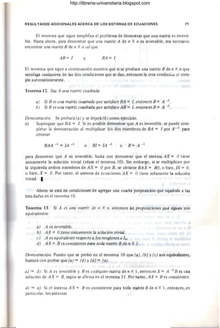 RESULTADOS ADICIONALES ACERCA DE LOS SISTEMAS DE ECUACIONES 71
El teorema que sigue simplifica el problema de demostrar que una matriz es inversi-
ble. Hasta ahora, para demostrar que una matriz A de n X n es inversible, era necesario
encontrar una matriz B de n X n tal que
AB= 1 y BA = 1
El teorema que sigue a continuación muestra que si se produce una matriz B de n X n que
satisfaga cualquiera de las dos condiciones que se dan, entonces la otra condici6n :;e cum-
ple automáticamente.
Teorema 12. Sea A una matriz cuadrada.
a) Si B es una matriz cuadrada que satisface BA = 1, entonces B = A -1.
b) Si B es una matriz cuadrada que satisface AB = 1, entonces B = A -1
DemostraciólI. Se probará (a) y se dejará (b) como ejercicio.
a) Supóngase que BA = 1. Si es posible demostrar que A es inversible, se puede com-
pletar la demostración al multiplicar los dos miembros de BA = 1 por A - 1 para
obtener
BAA - 1 = lA - 1 o BI= lA - 1 o B = A -1
para demostrar que A es inversible. basta con demostrar que el sistema AX = O tiene
únicamente la solución trivial (véase el teorema 10). Sin embargo, si se multiplican por
la izquierda ambos miembros de AX = O por B, se obtiene BAX = BO , o bien, IX = O,
o bien, X = O. Por tanto, el sistema de ecuaciones AX = O tiene solamente la solución
trivial. I
Ahora se está en condiciones de agregar una cuarta proposición que equivale a las
tres dadas en el teorema 10.
Teorema 13. Si A es una matriz de n X n, entonces las proposiciones que siguen son
equh'alelltes:
a) A es i/ll'ersible.
b) AX = Otielle únicamente la solución trivial.
e) A es equil'alente respecto a los renglones a In.
d) AX = B es consistente para toda matriz B de n X 1.
DemostraciólI. Puesto que se probó en el teorema 10 que (a), (b) Y(e) son equivalentes,
bastará con probar que (a) =* (d) Y(d) =* (a).
a) =* d): Si A es inversible y B es cualquier matriz de n Xl, entonces X = A - 1B es una
solución de AX = B, según se afirma en el teorema 11. Por tanto, AX = B es consistente.
d) =* a): Si el sistema AX = B es consistente para toda matrizB de n Xl, entonces, en
particular. los sistemas
http://libreria-universitaria.blogspot.com
 