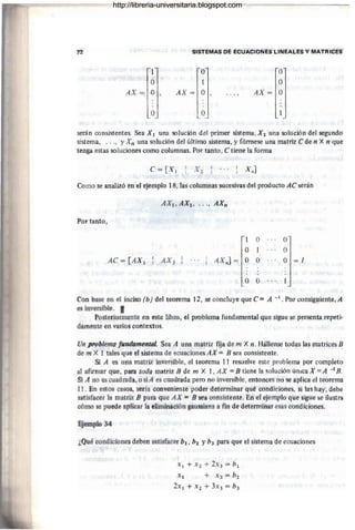 12 SIStl:MAS DE ECUACIÓNES LINEALÉS Y MATRICES
1 O
~l
O 1
AX= O AX= O .. ., AX=
IJ
O O
serán consistentes. Sea XI una solución del primer sistema, X 2 -una solución del segundo
sistema, ..., y Xn una solución del último sistema, y fórmese una matriz e de ti X ti que
tenga estas soluciones como columnas. Por tanto, e tiene la forríla
C= [X I x.]
Como se analizó en el ejemplo 18, las columnas sucesivas del prdducto AC serán
Por tanto,
1 O O
O 1 a
AC = [AX 1 AX2 AX.] = O o O =1
o o
Con base en el inciso (bJdel tememli 12, se G{1r1s1uye que e:: A -l. Por consiguiente, A
es ifiversible. I
Posteriormente en este libro, el problema fundamental que sigue se presenta repeti-
damente eft varios contextos.
Un problema !ufldtJfnental. Sea A trna matriz fija de m X n.l-:IálleflSé todas las matrices B
de m X 1 tales que el sistema de ecua'Ciones AX = B sea OOI1sistcnte.
Si A es una matriz inversible, el teorema 11 resuelVe este problema por completo
al afirmar que, pata toda matriz B de m Xl, AX =B tiene la solución Única X =A - 1H.
Si A no es cuadrada, o siA es cuadrada pero no inversible, entonces no se aplica ~I teorema
11. En estos casas, sería conveniente poder determinar Qué condiCiones, si las hay, debe
satisfacer la matriz B para que AX = B sea consistente. En el ejemplo que sigue se ilustra
cómo se puede aplicar la eliminaciótt gauSSiami a fin de determinar esas condiciones.
FJemplo 34
¿Qué condiciones deben satisfacer b1 , 62 y b3 para que el sistema de ecuaciones
XI + .x2 + 2X3 = b¡
.t} + .x} =b2
2x} + X2 + 3'~3 = b3
http://libreria-universitaria.blogspot.com
 