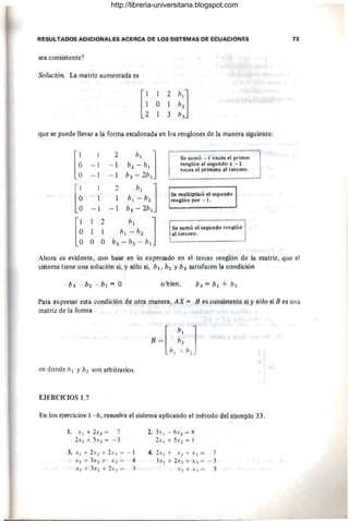 RESULfADOS ADICIONALES ACERCA DE lOs SISTEMAS DE ECUACIONES 13
sea consistente?
Solución. La matriz aumentada es
que se puede llevar a la forma escalonada en tos renglones de la manera siguiente:
[~
1 2
b, ] Sol sum6 - 1 veces el primer
-1 -1 b2 - b¡ tenlllótllll segundo y - 2
veces el primefo al tt!tc:!!tó.
- 1 -1 &3 - 2b!
[~
2
b, ]
,t
1 1 b¡ - b2
Se rtll,lltil'lic& ei segundo
rengldrt por - t.
-1 - 1 b3 - 2b!
P
1 2
b, ]
1 1 b! - b2
Se Sl1trt6 el segurtdo tengióll
al tt!rceró.
LO O O b3 -b2 -b{
Ahora es evidente, con base en lo exptesado en el tercer renglón de la matriz, que el
sistema tiene una solución si, y sólo sil b1, b2 Yha satisfllcen la condi~i611
o bien,
Para expresar esta condición de otra maneta, AX = jJ es cotlslsfettte si y sól(j si /J es tina
matriz de la fortna
en donde b¡ Yb2 son arbitrarios.
EJERCICIOS 1.7
En los ejercicios 1- 6, resuelva el sistema aplicando el método del ejemplo 33,
t. X ) + 2X2= 7
2x , + SX 2 = - 3
3. x ) + 2x1 + 2x3 = - I
)( 1+ 3x2+ Xj = 4
x , + :h 2 + 2 X3 = )
2. :h¡ - 6X2 = H
2x¡ + SX2 = J
4, 2_
'1:, + X 2 +X.l = 7
J Xl + 2 X2 + x3 = - 3
-1 +X~ = 5
http://libreria-universitaria.blogspot.com
 
