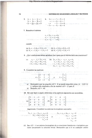 74 SISTEMAS DE ECUACIONES LINEALES Y MATRICES
5. !x + h + !z = 1
!x + h - ~z = 2
- tx + foY + foz = O
6. 3w + x + 7)' + 9z = 4
w + x + 4)' + 4z = 7
-IV -2y - 3z=0
-2w - x - 4y-6z=6
7. Resuelva el sistema
X ¡ + 2x2 + X 3 = b ¡
X¡ - X2 + X3 = b2
X¡+ X2 = b3
cuando
(a) b¡ = - 1, b1 = 3, b3 = 4
(e) b¡ = - 1, b1 = - 1, b3 = 3
(b) b¡ = 5, b1 = O, b3 = O
(d) b¡ = t, b1 = 3, b3 = +
8. ¿Qué condiciones deben satisfacer las b para que el sistema dado sea consistente?
(a) X¡ - X 2 + 3X3 = b¡
3x¡ - 3X1 + 9X3 = b1
-2x¡ + 2x1 - 6X3 = b3
9. Considere las matrices
2
2
-2
(b) 2x¡ + 3.'2 - X3 + X 4 = b¡
X¡+5X2+ X3 - 2x*=b2
-Xl + 2X2 + 2X3 - 3."4 = b3
3x¡ + X2 - 3X3 + 4x4 = b*
y
a) Demuestre que la ecuación AX = X se puede reescribir como (A - l )X = O
Y aplique este resultado a fin de resolver AX = X para X.
b) Resue1vaAX= 4X.
10. Sin usar lápiz y papel, determine si las matnces siguientes son inversibles.
(,)[ 1 - 3
J (b) r¡
1 4
-;]
5 4 O 2
O 1 O 1
O O O O
Sugerencia. Considere los sistemas homogéneos asociados
2x¡ + X l - .h 3 + .Y* = ()
5x2 + 4x, + Jy* = O
x .I + 2x.. = ()
:h .. = 0
y
5X¡ + -'"2 + 4-,".I + -'".. = ()
2-'".1 - -'".. = O
-'".1 + -'".. = ()
7-,".. = O
11. Sea AX = O un sistema homogéneo de n ecuaciones lineales en Il incógnitas que
tiene únicamente la solución trivial. Demuestre que si k es cualquier entero
http://libreria-universitaria.blogspot.com
 