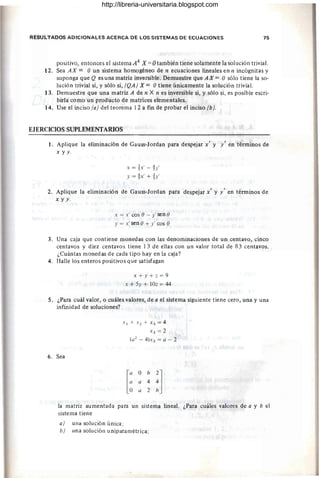 RESULTADOS ADICIONALES ACERCA DE LOS SISTEMAS DE ECUACIONES 75
positivo, entonces el sistema Ak X = Otambién tiene solamente la solución trivial.
12. Sea AX = O un sistema homogéneo de n ecuaciones lineales en n incógnitas y
suponga que Q es una matriz inversible. Demuestre que A X = O sólo tiene la so-
lución trivial si, y sólo si, (QA) X = O tiene únicamente la solución trivial.
13. Demuestre que una matriz A de n X n es inversible si, y sólo si, es posible escri-
birla como un producto de matrices elementales.
14. Use el inciso (a) del teorema 12 a fin de probar el inciso (b).
EJERCICIOS SUPLEMENTARIOS
1. Aplique la eliminación de Gauss-Jordan para despejar x' y y' en términos de
x y y.
3 f 4 I
X = S"X - S"y
Y = ~x' + ~y'
2. Aplique la eliminación de Gauss-Jordan para despejar x' y y' en términos de
x y y .
x = x' cos () - y' sen()
y = x' sen () + y' cos ()
3. Una caja que contiene monedas con las denominaciones de un centavo, cinco
centavos y diez centavos tiene 13 de ellas con un valor total de 83 centavos.
¿Cuántas monedas de cada tipo hay en la caja?
4. Halle los enteros positivos que satisfagan
x+y+z=9
x + 5y + IOz = 44
5. ¿Para cuál valor, o cuáles valores, de a el sistema siguiente tiene cero, una y una
infinidad de soluciones?
6. Sea
X1 +X2+ X3= 4
X3 = 2
(a2 - 4)X3 = a - 2
la matriz aumentada para un sistema lineal. ¿Para cuáles valores de a y b el
sistema tiene
a) una solución única;
b} una solución uniparamétrica;
http://libreria-universitaria.blogspot.com
 